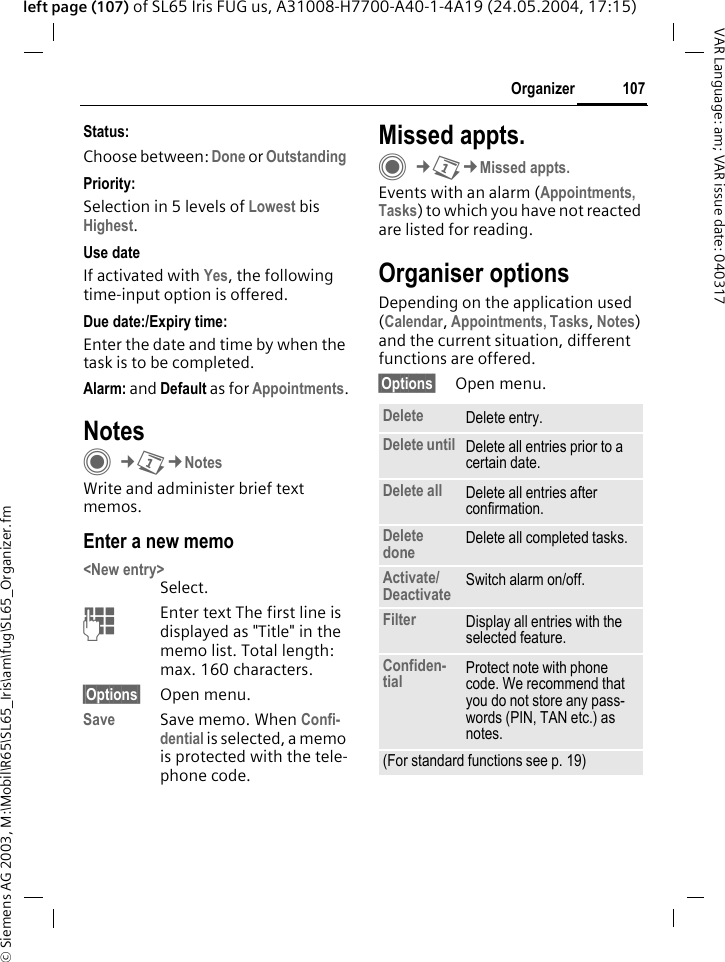 &copy; Siemens AG 2003, M:\Mobil\R65\SL65_Iris\am\fug\SL65_Organizer.fm107OrganizerVAR Language: am; VAR issue date: 040317left page (107) of SL65 Iris FUG us, A31008-H7700-A40-1-4A19 (24.05.2004, 17:15)Status:Choose between: Done or Outstanding Priority:Selection in 5 levels of Lowest bis Highest. Use dateIf activated with Yes, the following time-input option is offered.Due date:/Expiry time:Enter the date and time by when the task is to be completed.Alarm: and Default as for Appointments.NotesC&cent;Q&cent;NotesWrite and administer brief text memos.Enter a new memo<New entry>Select.JEnter text The first line is displayed as "Title" in the memo list. Total length: max. 160 characters.&sect;Options&sect; Open menu.Save Save memo. When Confi-dential is selected, a memo is protected with the tele-phone code.Missed appts.C&cent;Q&cent;Missed appts.Events with an alarm (Appointments, Tasks) to which you have not reacted are listed for reading.Organiser optionsDepending on the application used (Calendar, Appointments, Tasks, Notes) and the current situation, different functions are offered.&sect;Options&sect; Open menu.Delete  Delete entry.Delete until Delete all entries prior to a certain date.Delete all Delete all entries after confirmation.Delete done Delete all completed tasks.Activate/Deactivate Switch alarm on/off.Filter Display all entries with the selected feature.Confiden-tial Protect note with phone code. We recommend that you do not store any pass-words (PIN, TAN etc.) as notes.(For standard functions see p. 19)