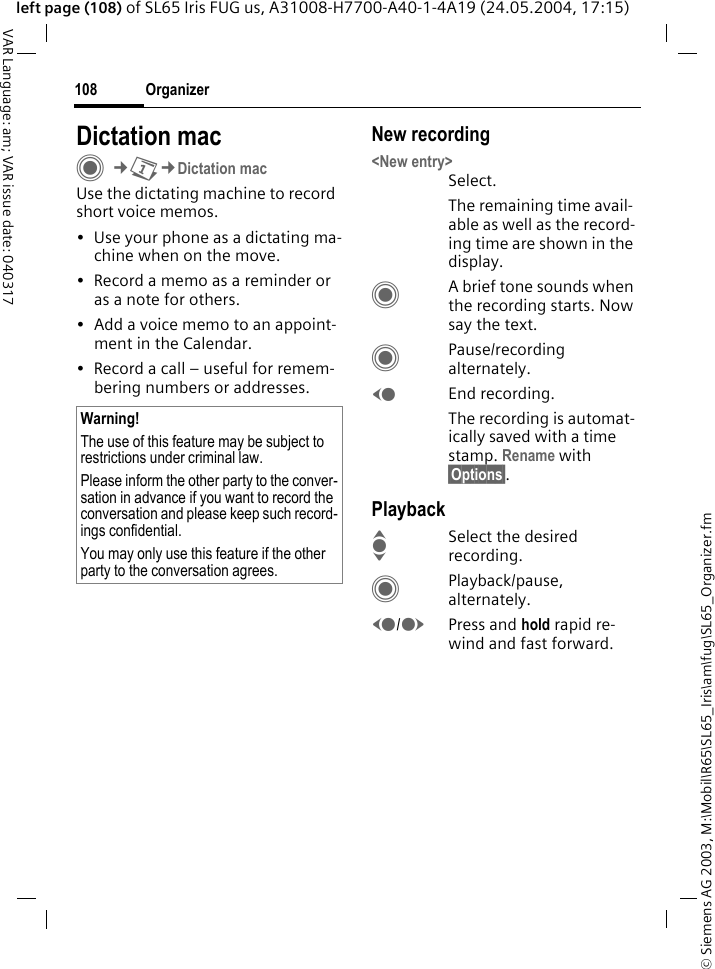 &copy; Siemens AG 2003, M:\Mobil\R65\SL65_Iris\am\fug\SL65_Organizer.fmOrganizer108VAR Language: am; VAR issue date: 040317left page (108) of SL65 Iris FUG us, A31008-H7700-A40-1-4A19 (24.05.2004, 17:15)Dictation macC&cent;Q&cent;Dictation macUse the dictating machine to record short voice memos. &bull; Use your phone as a dictating ma-chine when on the move.&bull; Record a memo as a reminder or as a note for others.&bull; Add a voice memo to an appoint-ment in the Calendar.&bull; Record a call &ndash; useful for remem-bering numbers or addresses.New recording<New entry>Select.The remaining time avail-able as well as the record-ing time are shown in the display.CA brief tone sounds when the recording starts. Now say the text.CPause/recording alternately.DEnd recording.The recording is automat-ically saved with a time stamp. Rename with &sect;Options&sect;.PlaybackISelect the desired recording.CPlayback/pause, alternately.D/EPress and hold rapid re-wind and fast forward.Warning!The use of this feature may be subject to restrictions under criminal law. Please inform the other party to the conver-sation in advance if you want to record the conversation and please keep such record-ings confidential. You may only use this feature if the other party to the conversation agrees.