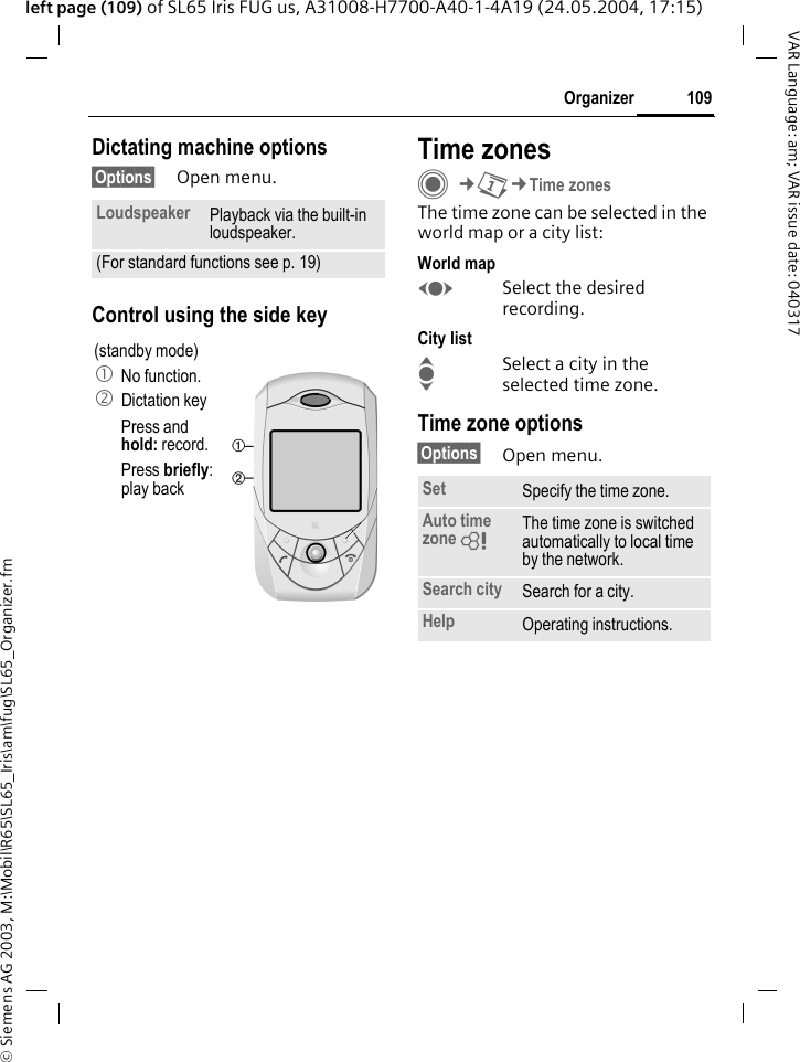 &copy; Siemens AG 2003, M:\Mobil\R65\SL65_Iris\am\fug\SL65_Organizer.fm109OrganizerVAR Language: am; VAR issue date: 040317left page (109) of SL65 Iris FUG us, A31008-H7700-A40-1-4A19 (24.05.2004, 17:15)Dictating machine options&sect;Options&sect; Open menu.Control using the side keyTime zonesC&cent;Q&cent;Time zonesThe time zone can be selected in the world map or a city list:World mapFSelect the desired recording.City listISelect a city in the selected time zone.Time zone options&sect;Options&sect; Open menu.Loudspeaker Playback via the built-in loudspeaker.(For standard functions see p. 19)(standby mode)1 No function.2 Dictation keyPress and hold: record.Press briefly: play back Set Specify the time zone.Auto time zone = The time zone is switched automatically to local time by the network.Search city Search for a city.Help Operating instructions.