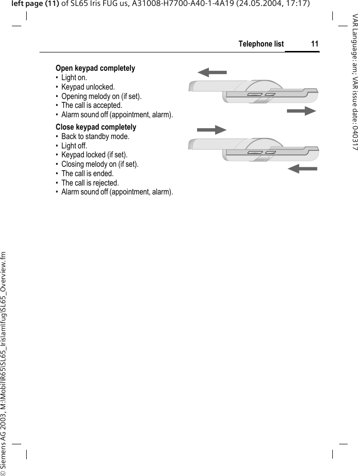 &copy; Siemens AG 2003, M:\Mobil\R65\SL65_Iris\am\fug\SL65_Overview.fm11Telephone listVAR Language: am; VAR issue date: 040317left page (11) of SL65 Iris FUG us, A31008-H7700-A40-1-4A19 (24.05.2004, 17:17)Open keypad completely&bull; Light on.&bull; Keypad unlocked.&bull; Opening melody on (if set).&bull; The call is accepted.&bull; Alarm sound off (appointment, alarm).Close keypad completely&bull; Back to standby mode.&bull; Light off.&bull; Keypad locked (if set).&bull; Closing melody on (if set).&bull; The call is ended.&bull; The call is rejected.&bull; Alarm sound off (appointment, alarm).