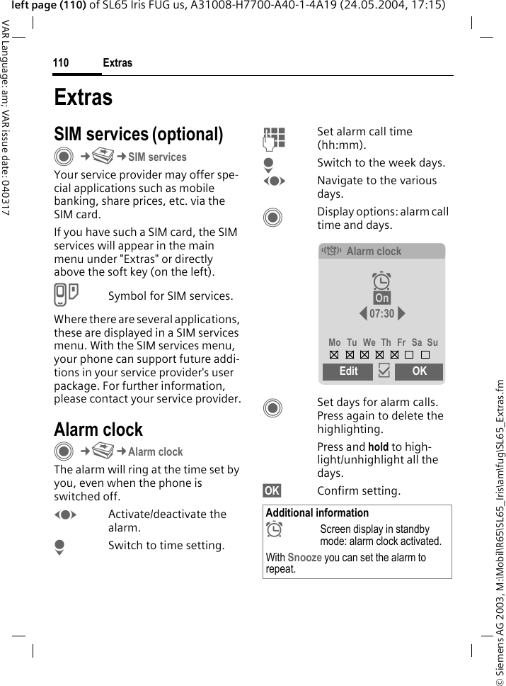 &copy; Siemens AG 2003, M:\Mobil\R65\SL65_Iris\am\fug\SL65_Extras.fmExtras110VAR Language: am; VAR issue date: 040317left page (110) of SL65 Iris FUG us, A31008-H7700-A40-1-4A19 (24.05.2004, 17:15)ExtrasSIM services (optional)C&cent;S&cent;SIM servicesYour service provider may offer spe-cial applications such as mobile banking, share prices, etc. via the SIM card.If you have such a SIM card, the SIM services will appear in the main menu under "Extras" or directly above the soft key (on the left).USymbol for SIM services.Where there are several applications, these are displayed in a SIM services menu. With the SIM services menu, your phone can support future addi-tions in your service provider's user package. For further information, please contact your service provider.Alarm clockC&cent;S&cent;Alarm clockThe alarm will ring at the time set by you, even when the phone is switched off. FActivate/deactivate the alarm.HSwitch to time setting.JSet alarm call time (hh:mm).HSwitch to the week days.FNavigate to the various days.CDisplay options: alarm call time and days.CSet days for alarm calls. Press again to delete the highlighting.Press and hold to high-light/unhighlight all the days.&sect;OK&sect; Confirm setting.Additional information&sup1;Screen display in standby mode: alarm clock activated.With Snooze you can set the alarm to repeat.&eacute;Alarm clock&sup1; &sect;On&sect; 07:30Mo Tu We Th Fr Sa SuEdit &igrave;OK