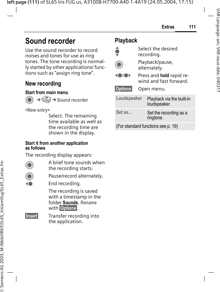 &copy; Siemens AG 2003, M:\Mobil\R65\SL65_Iris\am\fug\SL65_Extras.fm111ExtrasVAR Language: am; VAR issue date: 040317left page (111) of SL65 Iris FUG us, A31008-H7700-A40-1-4A19 (24.05.2004, 17:15)Sound recorderUse the sound recorder to record noises and tones for use as ring tones. The tone recording is normal-ly started by other applications/ func-tions such as "assign ring tone".New recordingStart from main menuC&cent;S&cent;Sound recorder<New entry>Select. The remaining time available as well as the recording time are shown in the display.Start it from another application as followsThe recording display appears:CA brief tone sounds when the recording starts. CPause/record alternately.DEnd recording.The recording is saved with a timestamp in the folder Sounds. Rename with &sect;Options&sect;.&sect;Insert&sect; Transfer recording into the application.PlaybackISelect the desired recording.CPlayback/pause, alternately.D/EPress and hold rapid re-wind and fast forward.&sect;Options&sect; Open menu.Loudspeaker Playback via the built-in loudspeaker.Set as... Set the recording as a ringtone.(For standard functions see p. 19)