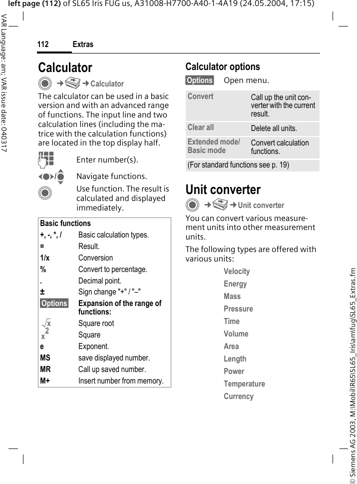 &copy; Siemens AG 2003, M:\Mobil\R65\SL65_Iris\am\fug\SL65_Extras.fmExtras112VAR Language: am; VAR issue date: 040317left page (112) of SL65 Iris FUG us, A31008-H7700-A40-1-4A19 (24.05.2004, 17:15)CalculatorC&cent;S&cent;CalculatorThe calculator can be used in a basic version and with an advanced range of functions. The input line and two calculation lines (including the ma-trice with the calculation functions) are located in the top display half. JEnter number(s).F/INavigate functions.CUse function. The result is calculated and displayed immediately.Calculator options&sect;Options&sect; Open menu.Unit converterC&cent;S&cent;Unit converterYou can convert various measure-ment units into other measurement units.The following types are offered with various units:Velocity Energy Mass Pressure Time Volume Area Length Power Temperature Currency Basic functions+, -, *, / Basic calculation types.=Result.1/x Conversion%Convert to percentage..Decimal point.&plusmn;Sign change "+" / "&ndash;"&sect;Options&sect; Expansion of the range of functions: Square rootSquareeExponent.MS save displayed number.MR Call up saved number.M+ Insert number from memory.xx2Convert Call up the unit con-verter with the current result.Clear all Delete all units.Extended mode/Basic mode Convert calculation functions.(For standard functions see p. 19)
