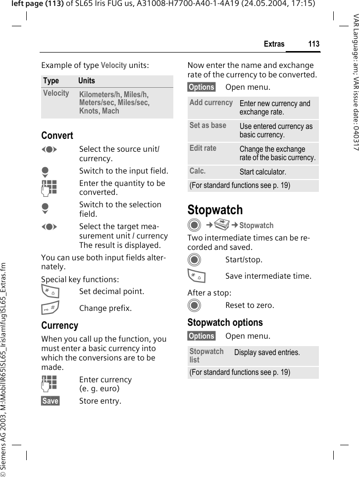 &copy; Siemens AG 2003, M:\Mobil\R65\SL65_Iris\am\fug\SL65_Extras.fm113ExtrasVAR Language: am; VAR issue date: 040317left page (113) of SL65 Iris FUG us, A31008-H7700-A40-1-4A19 (24.05.2004, 17:15)Example of type Velocity units: ConvertFSelect the source unit/ currency.HSwitch to the input field.JEnter the quantity to be converted. HSwitch to the selection field.FSelect the target mea-surement unit / currency The result is displayed.You can use both input fields alter-nately. Special key functions:*Set decimal point.#Change prefix. CurrencyWhen you call up the function, you must enter a basic currency into which the conversions are to be made. JEnter currency (e. g. euro)&sect;Save&sect; Store entry.Now enter the name and exchange rate of the currency to be converted. &sect;Options&sect; Open menu.StopwatchC&cent;S&cent;StopwatchTwo intermediate times can be re-corded and saved. CStart/stop.*Save intermediate time.After a stop:CReset to zero.Stopwatch options&sect;Options&sect; Open menu.Type UnitsVelocity Kilometers/h, Miles/h, Meters/sec, Miles/sec, Knots, Mach Add currency Enter new currency and exchange rate.Set as base Use entered currency as basic currency.Edit rate Change the exchange rate of the basic currency.Calc. Start calculator.(For standard functions see p. 19)Stopwatch list Display saved entries.(For standard functions see p. 19)
