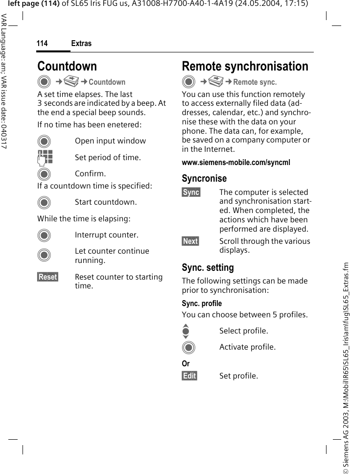 &copy; Siemens AG 2003, M:\Mobil\R65\SL65_Iris\am\fug\SL65_Extras.fmExtras114VAR Language: am; VAR issue date: 040317left page (114) of SL65 Iris FUG us, A31008-H7700-A40-1-4A19 (24.05.2004, 17:15)CountdownC&cent;S&cent;CountdownA set time elapses. The last 3 seconds are indicated by a beep. At the end a special beep sounds. If no time has been enetered:COpen input windowJSet period of time.CConfirm.If a countdown time is specified:CStart countdown.While the time is elapsing:CInterrupt counter.CLet counter continue running.&sect;Reset&sect; Reset counter to starting time.Remote synchronisationC&cent;S&cent;Remote sync.You can use this function remotely to access externally filed data (ad-dresses, calendar, etc.) and synchro-nise these with the data on your phone. The data can, for example, be saved on a company computer or in the Internet.www.siemens-mobile.com/syncml Syncronise&sect;Sync&sect; The computer is selected and synchronisation start-ed. When completed, the actions which have been performed are displayed.&sect;Next&sect; Scroll through the various displays.Sync. settingThe following settings can be made prior to synchronisation:Sync. profileYou can choose between 5 profiles. ISelect profile.CActivate profile.Or &sect;Edit&sect; Set profile.