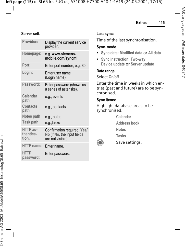 &copy; Siemens AG 2003, M:\Mobil\R65\SL65_Iris\am\fug\SL65_Extras.fm115ExtrasVAR Language: am; VAR issue date: 040317left page (115) of SL65 Iris FUG us, A31008-H7700-A40-1-4A19 (24.05.2004, 17:15)Server sett. Last sync:Time of the last synchronisation.Sync. mode&bull;Sync data: Modified data or All data &bull;Sync instruction: Two-way,Device update or Server update Date rangeSelect On/off Enter the time in weeks in which en-tries (past and future) are to be syn-chronised. Sync items: Highlight database areas to be synchronised:Calendar Address book Notes Tasks CSave settings.Providers Display the current service provider.Homepage: e.g. www.siemens-mobile.com/syncml Port: Enter port number, e.g. 80.Login: Enter user name (Login name).Password: Enter password (shown as a series of asterisks).Calendar pathContacts pathNotes pathTask pathe.g., eventse.g., contactse.g., notese.g.,tasks HTTP au-thentica-tion.Confirmation required; Yes/No (if No, the input fields are not visible).HTTP name: Enter name.HTTP password: Enter password.