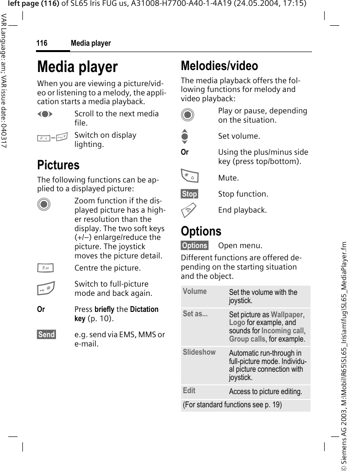 &copy; Siemens AG 2003, M:\Mobil\R65\SL65_Iris\am\fug\SL65_MediaPlayer.fmMedia player116VAR Language: am; VAR issue date: 040317left page (116) of SL65 Iris FUG us, A31008-H7700-A40-1-4A19 (24.05.2004, 17:15)Media playerWhen you are viewing a picture/vid-eo or listening to a melody, the appli-cation starts a media playback. FScroll to the next media file.0&ndash;9Switch on display lighting.PicturesThe following functions can be ap-plied to a displayed picture:CZoom function if the dis-played picture has a high-er resolution than the display. The two soft keys (+/&ndash;) enlarge/reduce the picture. The joystick moves the picture detail.5Centre the picture.#Switch to full-picture mode and back again.Or Press briefly the Dictation key (p. 10). &sect;Send&sect; e.g. send via EMS, MMS or e-mail.Melodies/videoThe media playback offers the fol-lowing functions for melody and video playback:CPlay or pause, depending on the situation.ISet volume.Or Using the plus/minus side key (press top/bottom).*Mute.&sect;Stop&sect; Stop function.BEnd playback.Options&sect;Options&sect; Open menu.Different functions are offered de-pending on the starting situation and the object.Volume Set the volume with the joystick.Set as... Set picture as Wallpaper, Logo for example, and sounds for Incoming call, Group calls, for example.Slideshow Automatic run-through in full-picture mode. Individu-al picture connection with joystick.Edit Access to picture editing.(For standard functions see p. 19)