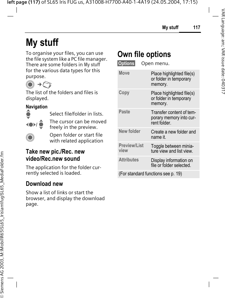 &copy; Siemens AG 2003, M:\Mobil\R65\SL65_Iris\am\fug\SL65_MediaFolder.fm117My stuffVAR Language: am; VAR issue date: 040317left page (117) of SL65 Iris FUG us, A31008-H7700-A40-1-4A19 (24.05.2004, 17:15)My stuffTo organise your files, you can use the file system like a PC file manager. There are some folders in My stuff for the various data types for this purpose.C&cent;N The list of the folders and files is displayed.NavigationISelect file/folder in lists.F/ IThe cursor can be moved freely in the preview.COpen folder or start file with related applicationTake new pic./Rec. new video/Rec.new soundThe application for the folder cur-rently selected is loaded.Download newShow a list of links or start the browser, and display the download page.Own file options&sect;Options&sect; Open menu.Move Place highlighted file(s) or folder in temporary memory.Copy Place highlighted file(s) or folder in temporary memory.Paste Transfer content of tem-porary memory into cur-rent folder. New folder Create a new folder and name it.Preview/List view Toggle between minia-ture view and list view.Attributes Display information on file or folder selected.(For standard functions see p. 19)