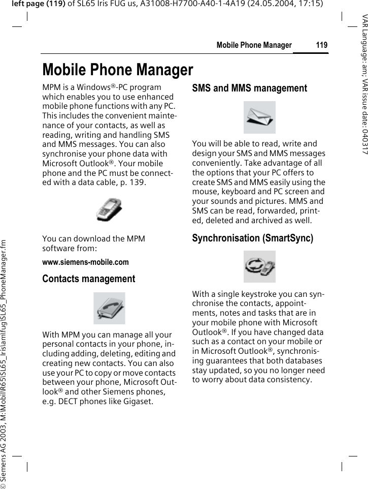 &copy; Siemens AG 2003, M:\Mobil\R65\SL65_Iris\am\fug\SL65_PhoneManager.fm119Mobile Phone ManagerVAR Language: am; VAR issue date: 040317left page (119) of SL65 Iris FUG us, A31008-H7700-A40-1-4A19 (24.05.2004, 17:15)Mobile Phone ManagerMPM is a Windows&reg;-PC program which enables you to use enhanced mobile phone functions with any PC. This includes the convenient mainte-nance of your contacts, as well as reading, writing and handling SMS and MMS messages. You can also synchronise your phone data with Microsoft Outlook&reg;. Your mobile phone and the PC must be connect-ed with a data cable, p. 139. You can download the MPM software from:www.siemens-mobile.comContacts managementWith MPM you can manage all your personal contacts in your phone, in-cluding adding, deleting, editing and creating new contacts. You can also use your PC to copy or move contacts between your phone, Microsoft Out-look&reg; and other Siemens phones, e.g. DECT phones like Gigaset. SMS and MMS managementYou will be able to read, write and design your SMS and MMS messages conveniently. Take advantage of all the options that your PC offers to create SMS and MMS easily using the mouse, keyboard and PC screen and your sounds and pictures. MMS and SMS can be read, forwarded, print-ed, deleted and archived as well.Synchronisation (SmartSync)With a single keystroke you can syn-chronise the contacts, appoint-ments, notes and tasks that are in your mobile phone with Microsoft Outlook&reg;. If you have changed data such as a contact on your mobile or in Microsoft Outlook&reg;, synchronis-ing guarantees that both databases stay updated, so you no longer need to worry about data consistency.