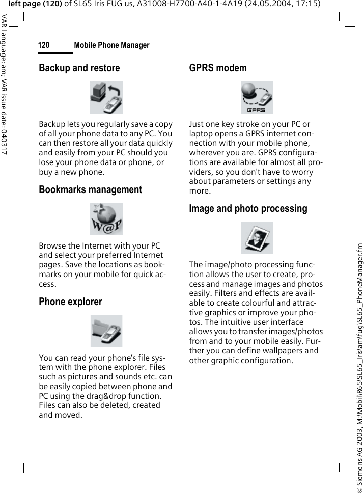 &copy; Siemens AG 2003, M:\Mobil\R65\SL65_Iris\am\fug\SL65_PhoneManager.fmMobile Phone Manager120VAR Language: am; VAR issue date: 040317left page (120) of SL65 Iris FUG us, A31008-H7700-A40-1-4A19 (24.05.2004, 17:15)Backup and restoreBackup lets you regularly save a copy of all your phone data to any PC. You can then restore all your data quickly and easily from your PC should you lose your phone data or phone, or buy a new phone.Bookmarks managementBrowse the Internet with your PC and select your preferred Internet pages. Save the locations as book-marks on your mobile for quick ac-cess.Phone explorerYou can read your phone&rsquo;s file sys-tem with the phone explorer. Files such as pictures and sounds etc. can be easily copied between phone and PC using the drag&amp;drop function. Files can also be deleted, created and moved.GPRS modemJust one key stroke on your PC or laptop opens a GPRS internet con-nection with your mobile phone, wherever you are. GPRS configura-tions are available for almost all pro-viders, so you don't have to worry about parameters or settings any more.Image and photo processingThe image/photo processing func-tion allows the user to create, pro-cess and manage images and photos easily. Filters and effects are avail-able to create colourful and attrac-tive graphics or improve your pho-tos. The intuitive user interface allows you to transfer images/photos from and to your mobile easily. Fur-ther you can define wallpapers and other graphic configuration. 