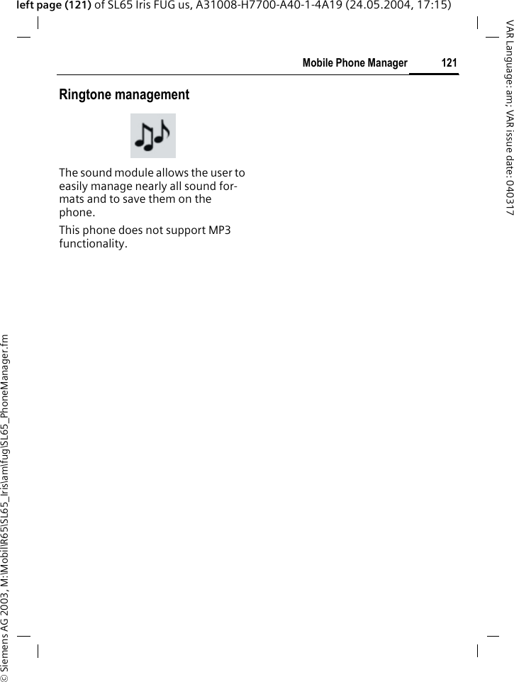 &copy; Siemens AG 2003, M:\Mobil\R65\SL65_Iris\am\fug\SL65_PhoneManager.fm121Mobile Phone ManagerVAR Language: am; VAR issue date: 040317left page (121) of SL65 Iris FUG us, A31008-H7700-A40-1-4A19 (24.05.2004, 17:15)Ringtone managementThe sound module allows the user to easily manage nearly all sound for-mats and to save them on the phone. This phone does not support MP3 functionality.