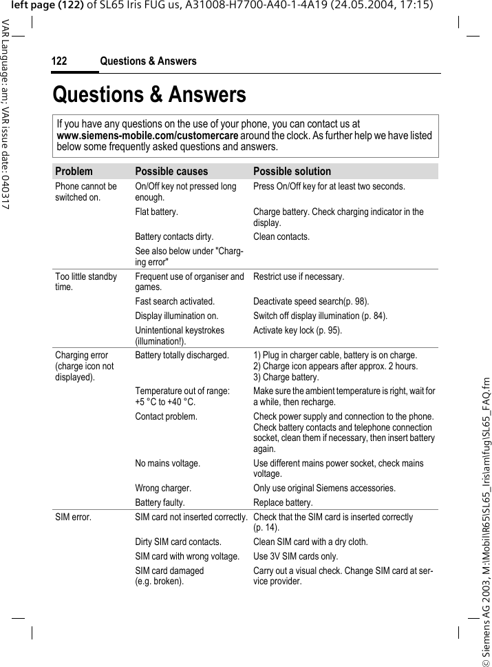 &copy; Siemens AG 2003, M:\Mobil\R65\SL65_Iris\am\fug\SL65_FAQ.fmQuestions &amp; Answers122VAR Language: am; VAR issue date: 040317left page (122) of SL65 Iris FUG us, A31008-H7700-A40-1-4A19 (24.05.2004, 17:15)Questions &amp; AnswersIf you have any questions on the use of your phone, you can contact us atwww.siemens-mobile.com/customercare around the clock. As further help we have listed below some frequently asked questions and answers.Problem Possible causes Possible solutionPhone cannot be switched on.On/Off key not pressed long enough.Press On/Off key for at least two seconds.Flat battery. Charge battery. Check charging indicator in the display.Battery contacts dirty. Clean contacts.See also below under "Charg-ing error"Too little standby time.Frequent use of organiser and games.Restrict use if necessary.Fast search activated. Deactivate speed search(p. 98).Display illumination on. Switch off display illumination (p. 84).Unintentional keystrokes (illumination!).Activate key lock (p. 95).Charging error(charge icon not displayed).Battery totally discharged. 1) Plug in charger cable, battery is on charge. 2) Charge icon appears after approx. 2 hours.3) Charge battery.Temperature out of range: +5 &deg;C to +40 &deg;C.Make sure the ambient temperature is right, wait for a while, then recharge.Contact problem. Check power supply and connection to the phone. Check battery contacts and telephone connection socket, clean them if necessary, then insert battery again.No mains voltage. Use different mains power socket, check mains voltage.Wrong charger. Only use original Siemens accessories.Battery faulty. Replace battery.SIM error. SIM card not inserted correctly. Check that the SIM card is inserted correctly (p. 14).Dirty SIM card contacts. Clean SIM card with a dry cloth.SIM card with wrong voltage. Use 3V SIM cards only.SIM card damaged (e.g. broken).Carry out a visual check. Change SIM card at ser-vice provider.