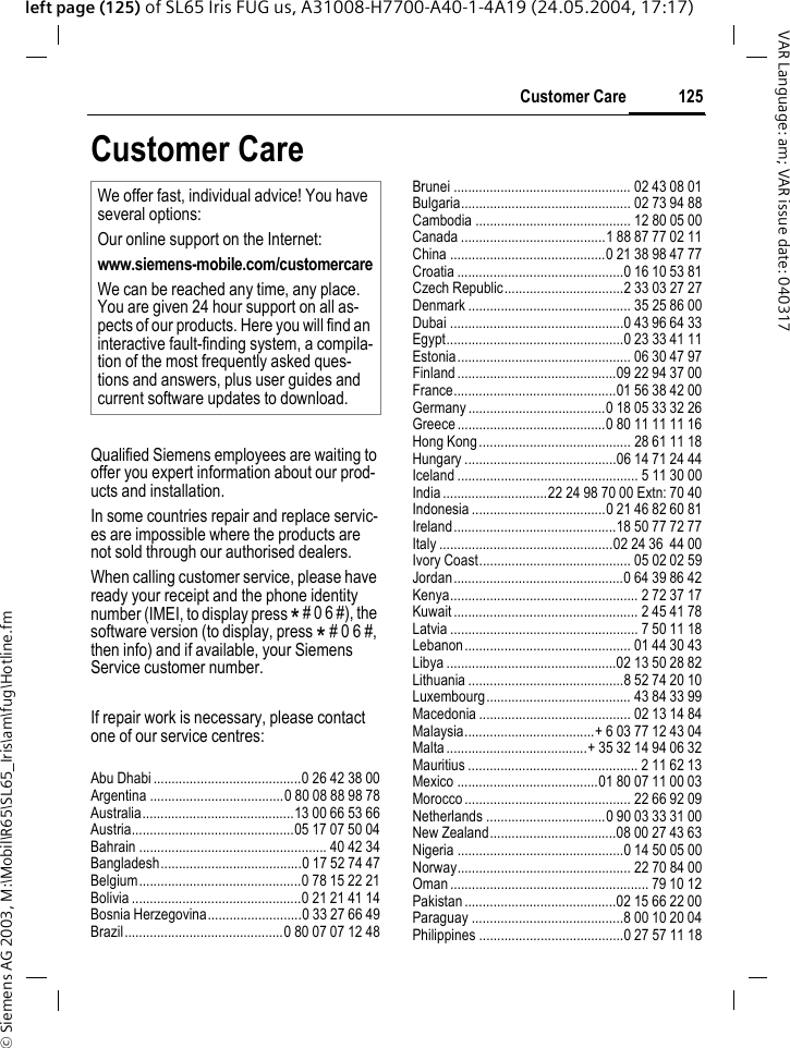 &copy; Siemens AG 2003, M:\Mobil\R65\SL65_Iris\am\fug\Hotline.fm125Customer CareVAR Language: am; VAR issue date: 040317left page (125) of SL65 Iris FUG us, A31008-H7700-A40-1-4A19 (24.05.2004, 17:17)Customer CareQualified Siemens employees are waiting to offer you expert information about our prod-ucts and installation.In some countries repair and replace servic-es are impossible where the products are not sold through our authorised dealers.When calling customer service, please have ready your receipt and the phone identity number (IMEI, to display press * # 0 6 #), the software version (to display, press * # 0 6 #, then info) and if available, your Siemens Service customer number.If repair work is necessary, please contact one of our service centres:Abu Dhabi .........................................0 26 42 38 00Argentina .....................................0 80 08 88 98 78Australia..........................................13 00 66 53 66Austria.............................................05 17 07 50 04Bahrain .................................................... 40 42 34Bangladesh.......................................0 17 52 74 47Belgium.............................................0 78 15 22 21Bolivia ...............................................0 21 21 41 14Bosnia Herzegovina..........................0 33 27 66 49Brazil............................................0 80 07 07 12 48Brunei ................................................. 02 43 08 01Bulgaria............................................... 02 73 94 88Cambodia ........................................... 12 80 05 00Canada ........................................1 88 87 77 02 11China ...........................................0 21 38 98 47 77Croatia ..............................................0 16 10 53 81Czech Republic.................................2 33 03 27 27Denmark ............................................. 35 25 86 00Dubai ................................................0 43 96 64 33Egypt.................................................0 23 33 41 11Estonia................................................ 06 30 47 97Finland............................................09 22 94 37 00France.............................................01 56 38 42 00Germany ......................................0 18 05 33 32 26Greece .........................................0 80 11 11 11 16Hong Kong.......................................... 28 61 11 18Hungary ..........................................06 14 71 24 44Iceland .................................................. 5 11 30 00India.............................22 24 98 70 00 Extn: 70 40Indonesia .....................................0 21 46 82 60 81Ireland.............................................18 50 77 72 77Italy ................................................02 24 36  44 00Ivory Coast.......................................... 05 02 02 59Jordan...............................................0 64 39 86 42Kenya.................................................... 2 72 37 17Kuwait................................................... 2 45 41 78Latvia .................................................... 7 50 11 18Lebanon.............................................. 01 44 30 43Libya ...............................................02 13 50 28 82Lithuania ...........................................8 52 74 20 10Luxembourg........................................ 43 84 33 99Macedonia .......................................... 02 13 14 84Malaysia....................................+ 6 03 77 12 43 04Malta.......................................+ 35 32 14 94 06 32Mauritius ............................................... 2 11 62 13Mexico .......................................01 80 07 11 00 03Morocco.............................................. 22 66 92 09Netherlands .................................0 90 03 33 31 00New Zealand...................................08 00 27 43 63Nigeria ..............................................0 14 50 05 00Norway................................................ 22 70 84 00Oman ....................................................... 79 10 12Pakistan..........................................02 15 66 22 00Paraguay ..........................................8 00 10 20 04Philippines ........................................0 27 57 11 18We offer fast, individual advice! You have several options:Our online support on the Internet:www.siemens-mobile.com/customercareWe can be reached any time, any place. You are given 24 hour support on all as-pects of our products. Here you will find an interactive fault-finding system, a compila-tion of the most frequently asked ques-tions and answers, plus user guides and current software updates to download.