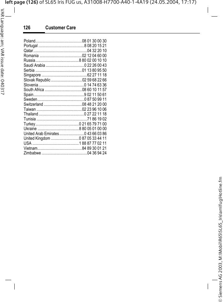 &copy; Siemens AG 2003, M:\Mobil\R65\SL65_Iris\am\fug\Hotline.fmCustomer Care126VAR Language: am; VAR issue date: 040317left page (126) of SL65 Iris FUG us, A31008-H7700-A40-1-4A19 (24.05.2004, 17:17)Poland.............................................08 01 30 00 30Portugal ............................................8 08 20 15 21Qatar....................................................04 32 20 10Romania .........................................02 12 04 60 00Russia..........................................8 80 02 00 10 10Saudi Arabia .....................................0 22 26 00 43Serbia .............................................01 13 80 95 50Singapore ............................................62 27 11 18Slovak Republic ..............................02 59 68 22 66Slovenia............................................0 14 74 63 36South Africa ....................................08 60 10 11 57Spain.................................................9 02 11 50 61Sweden.............................................0 87 50 99 11Switzerland .....................................08 48 21 20 00Taiwan ............................................02 23 96 10 06Thailand............................................0 27 22 11 18Tunisia .................................................71 86 19 02Turkey..........................................0 21 65 79 71 00Ukraine ........................................8 80 05 01 00 00United Arab Emirates........................0 43 66 03 86United Kingdom ...........................0 87 05 33 44 11USA .............................................1 88 87 77 02 11Vietnam...........................................84 89 30 01 21Zimbabwe ............................................04 36 94 24