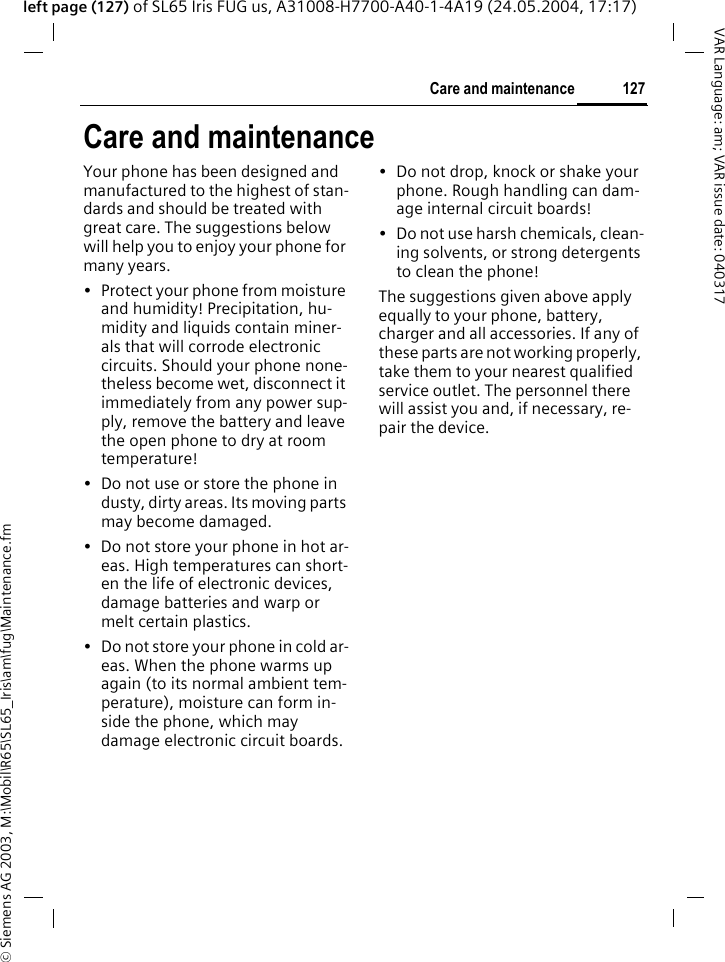 &copy; Siemens AG 2003, M:\Mobil\R65\SL65_Iris\am\fug\Maintenance.fm127Care and maintenanceVAR Language: am; VAR issue date: 040317left page (127) of SL65 Iris FUG us, A31008-H7700-A40-1-4A19 (24.05.2004, 17:17)Care and maintenanceYour phone has been designed and manufactured to the highest of stan-dards and should be treated with great care. The suggestions below will help you to enjoy your phone for many years.&bull; Protect your phone from moisture and humidity! Precipitation, hu-midity and liquids contain miner-als that will corrode electronic circuits. Should your phone none-theless become wet, disconnect it immediately from any power sup-ply, remove the battery and leave the open phone to dry at room temperature!&bull; Do not use or store the phone in dusty, dirty areas. Its moving parts may become damaged.&bull; Do not store your phone in hot ar-eas. High temperatures can short-en the life of electronic devices, damage batteries and warp or melt certain plastics. &bull; Do not store your phone in cold ar-eas. When the phone warms up again (to its normal ambient tem-perature), moisture can form in-side the phone, which may damage electronic circuit boards. &bull; Do not drop, knock or shake your phone. Rough handling can dam-age internal circuit boards!&bull; Do not use harsh chemicals, clean-ing solvents, or strong detergents to clean the phone!The suggestions given above apply equally to your phone, battery, charger and all accessories. If any of these parts are not working properly, take them to your nearest qualified service outlet. The personnel there will assist you and, if necessary, re-pair the device.