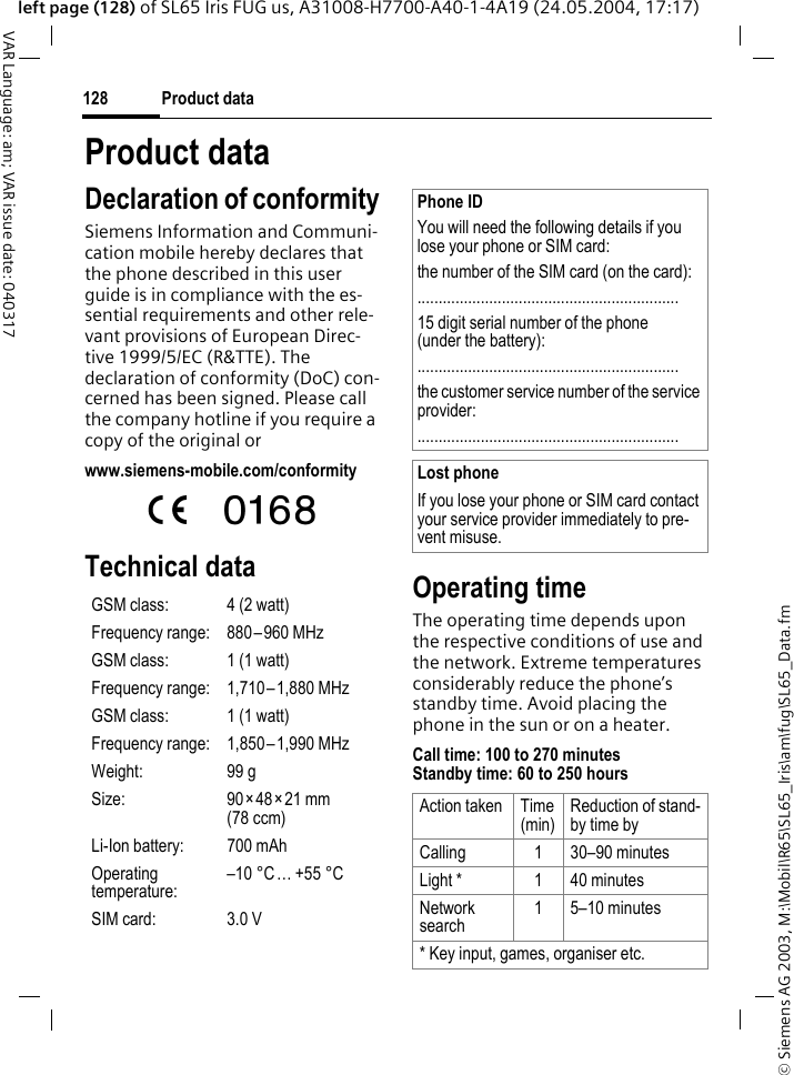 &copy; Siemens AG 2003, M:\Mobil\R65\SL65_Iris\am\fug\SL65_Data.fmProduct data128VAR Language: am; VAR issue date: 040317left page (128) of SL65 Iris FUG us, A31008-H7700-A40-1-4A19 (24.05.2004, 17:17)Product dataDeclaration of conformitySiemens Information and Communi-cation mobile hereby declares that the phone described in this user guide is in compliance with the es-sential requirements and other rele-vant provisions of European Direc-tive 1999/5/EC (R&amp;TTE). The declaration of conformity (DoC) con-cerned has been signed. Please call the company hotline if you require a copy of the original orwww.siemens-mobile.com/conformity Technical data Operating timeThe operating time depends upon the respective conditions of use and the network. Extreme temperatures considerably reduce the phone&rsquo;s standby time. Avoid placing the phone in the sun or on a heater.Call time: 100 to 270 minutesStandby time: 60 to 250 hoursGSM class: 4 (2 watt)Frequency range: 880&ndash;960 MHzGSM class: 1 (1 watt)Frequency range: 1,710&ndash;1,880 MHzGSM class: 1 (1 watt)Frequency range: 1,850&ndash;1,990 MHzWeight: 99 gSize: 90&times;48&times;21 mm (78 ccm)Li-Ion battery: 700 mAhOperating temperature:&ndash;10&deg;C&hellip; +55&deg;CSIM card: 3.0 VPhone IDYou will need the following details if you lose your phone or SIM card: the number of the SIM card (on the card):..............................................................15 digit serial number of the phone (under the battery):..............................................................the customer service number of the service provider:..............................................................Lost phoneIf you lose your phone or SIM card contact your service provider immediately to pre-vent misuse.Action taken Time(min)Reduction of stand-by time byCalling 1 30&ndash;90 minutesLight * 1 40 minutesNetwork search1 5&ndash;10 minutes* Key input, games, organiser etc.