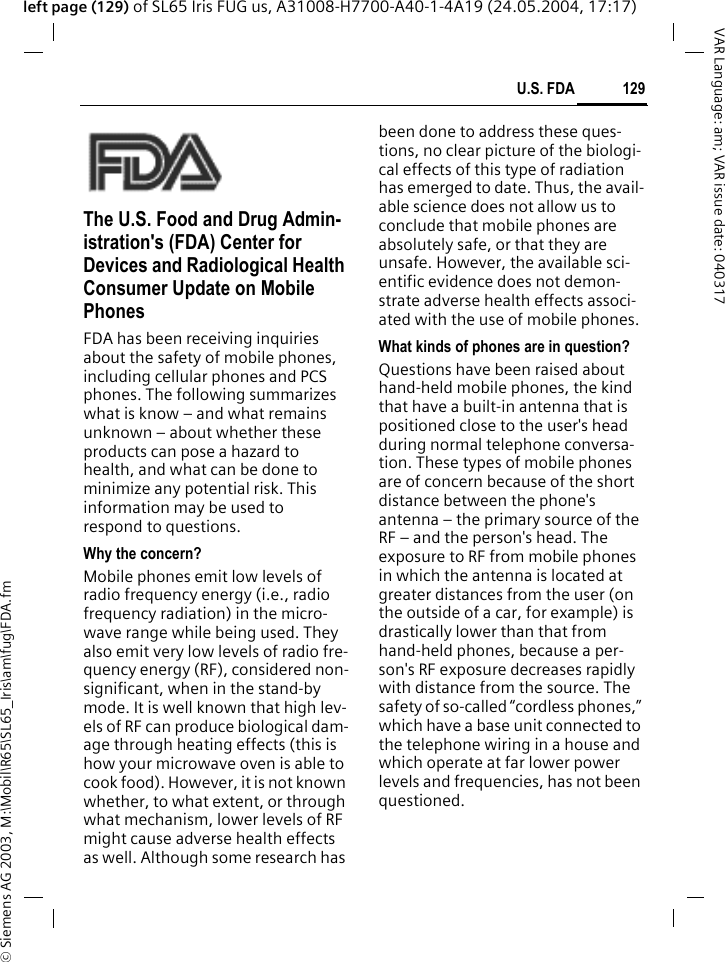 &copy; Siemens AG 2003, M:\Mobil\R65\SL65_Iris\am\fug\FDA.fm129U.S. FDAVAR Language: am; VAR issue date: 040317left page (129) of SL65 Iris FUG us, A31008-H7700-A40-1-4A19 (24.05.2004, 17:17)U.S. FDAThe U.S. Food and Drug Admin-istration's (FDA) Center for Devices and Radiological Health Consumer Update on Mobile PhonesFDA has been receiving inquiries about the safety of mobile phones, including cellular phones and PCS phones. The following summarizes what is know &ndash; and what remains unknown &ndash; about whether these products can pose a hazard to health, and what can be done to minimize any potential risk. This information may be used to respond to questions.Why the concern?Mobile phones emit low levels of radio frequency energy (i.e., radio frequency radiation) in the micro-wave range while being used. They also emit very low levels of radio fre-quency energy (RF), considered non-significant, when in the stand-by mode. It is well known that high lev-els of RF can produce biological dam-age through heating effects (this is how your microwave oven is able to cook food). However, it is not known whether, to what extent, or through what mechanism, lower levels of RF might cause adverse health effects as well. Although some research has been done to address these ques-tions, no clear picture of the biologi-cal effects of this type of radiation has emerged to date. Thus, the avail-able science does not allow us to conclude that mobile phones are absolutely safe, or that they are unsafe. However, the available sci-entific evidence does not demon-strate adverse health effects associ-ated with the use of mobile phones.What kinds of phones are in question?Questions have been raised about hand-held mobile phones, the kind that have a built-in antenna that is positioned close to the user's head during normal telephone conversa-tion. These types of mobile phones are of concern because of the short distance between the phone's antenna &ndash; the primary source of the RF &ndash; and the person's head. The exposure to RF from mobile phones in which the antenna is located at greater distances from the user (on the outside of a car, for example) is drastically lower than that from hand-held phones, because a per-son's RF exposure decreases rapidly with distance from the source. The safety of so-called &ldquo;cordless phones,&rdquo; which have a base unit connected to the telephone wiring in a house and which operate at far lower power levels and frequencies, has not been questioned.