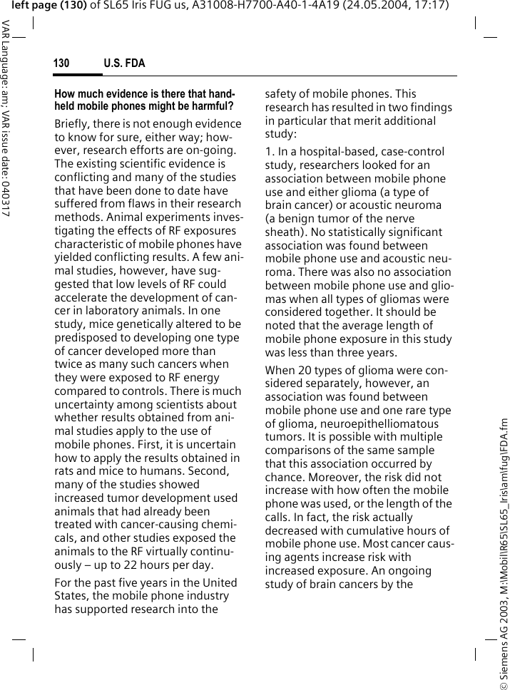&copy; Siemens AG 2003, M:\Mobil\R65\SL65_Iris\am\fug\FDA.fmU.S. FDA130VAR Language: am; VAR issue date: 040317left page (130) of SL65 Iris FUG us, A31008-H7700-A40-1-4A19 (24.05.2004, 17:17)How much evidence is there that hand-held mobile phones might be harmful?Briefly, there is not enough evidence to know for sure, either way; how-ever, research efforts are on-going. The existing scientific evidence is conflicting and many of the studies that have been done to date have suffered from flaws in their research methods. Animal experiments inves-tigating the effects of RF exposures characteristic of mobile phones have yielded conflicting results. A few ani-mal studies, however, have sug-gested that low levels of RF could accelerate the development of can-cer in laboratory animals. In one study, mice genetically altered to be predisposed to developing one type of cancer developed more than twice as many such cancers when they were exposed to RF energy compared to controls. There is much uncertainty among scientists about whether results obtained from ani-mal studies apply to the use of mobile phones. First, it is uncertain how to apply the results obtained in rats and mice to humans. Second, many of the studies showed increased tumor development used animals that had already been treated with cancer-causing chemi-cals, and other studies exposed the animals to the RF virtually continu-ously &ndash; up to 22 hours per day.For the past five years in the United States, the mobile phone industry has supported research into the safety of mobile phones. This research has resulted in two findings in particular that merit additional study:1. In a hospital-based, case-control study, researchers looked for an association between mobile phone use and either glioma (a type of brain cancer) or acoustic neuroma (a benign tumor of the nerve sheath). No statistically significant association was found between mobile phone use and acoustic neu-roma. There was also no association between mobile phone use and glio-mas when all types of gliomas were considered together. It should be noted that the average length of mobile phone exposure in this study was less than three years.When 20 types of glioma were con-sidered separately, however, an association was found between mobile phone use and one rare type of glioma, neuroepithelliomatous tumors. It is possible with multiple comparisons of the same sample that this association occurred by chance. Moreover, the risk did not increase with how often the mobile phone was used, or the length of the calls. In fact, the risk actually decreased with cumulative hours of mobile phone use. Most cancer caus-ing agents increase risk with increased exposure. An ongoing study of brain cancers by the 