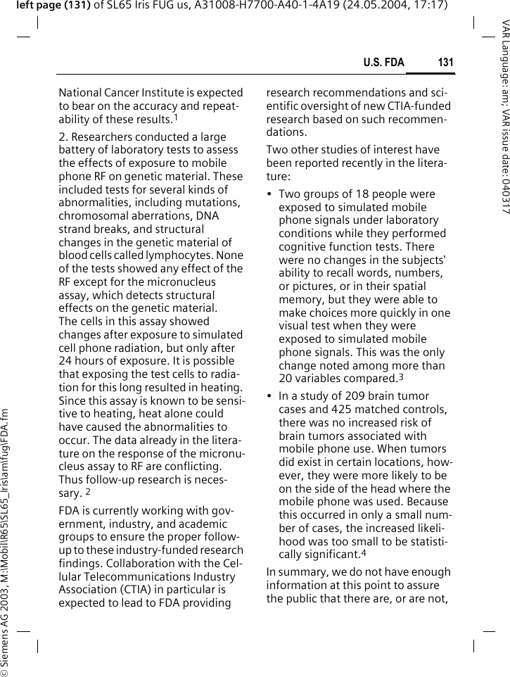 &copy; Siemens AG 2003, M:\Mobil\R65\SL65_Iris\am\fug\FDA.fm131U.S. FDAVAR Language: am; VAR issue date: 040317left page (131) of SL65 Iris FUG us, A31008-H7700-A40-1-4A19 (24.05.2004, 17:17)National Cancer Institute is expected to bear on the accuracy and repeat-ability of these results.12. Researchers conducted a large battery of laboratory tests to assess the effects of exposure to mobile phone RF on genetic material. These included tests for several kinds of abnormalities, including mutations, chromosomal aberrations, DNA strand breaks, and structural changes in the genetic material of blood cells called lymphocytes. None of the tests showed any effect of the RF except for the micronucleus assay, which detects structural effects on the genetic material. The cells in this assay showed changes after exposure to simulated cell phone radiation, but only after 24 hours of exposure. It is possible that exposing the test cells to radia-tion for this long resulted in heating. Since this assay is known to be sensi-tive to heating, heat alone could have caused the abnormalities to occur. The data already in the litera-ture on the response of the micronu-cleus assay to RF are conflicting. Thus follow-up research is neces-sary. 2FDA is currently working with gov-ernment, industry, and academic groups to ensure the proper follow-up to these industry-funded research findings. Collaboration with the Cel-lular Telecommunications Industry Association (CTIA) in particular is expected to lead to FDA providing research recommendations and sci-entific oversight of new CTIA-funded research based on such recommen-dations.Two other studies of interest have been reported recently in the litera-ture:&bull; Two groups of 18 people were exposed to simulated mobile phone signals under laboratory conditions while they performed cognitive function tests. There were no changes in the subjects' ability to recall words, numbers, or pictures, or in their spatial memory, but they were able to make choices more quickly in one visual test when they were exposed to simulated mobile phone signals. This was the only change noted among more than 20 variables compared.3&bull; In a study of 209 brain tumor cases and 425 matched controls, there was no increased risk of brain tumors associated with mobile phone use. When tumors did exist in certain locations, how-ever, they were more likely to be on the side of the head where the mobile phone was used. Because this occurred in only a small num-ber of cases, the increased likeli-hood was too small to be statisti-cally significant.4In summary, we do not have enough information at this point to assure the public that there are, or are not, 