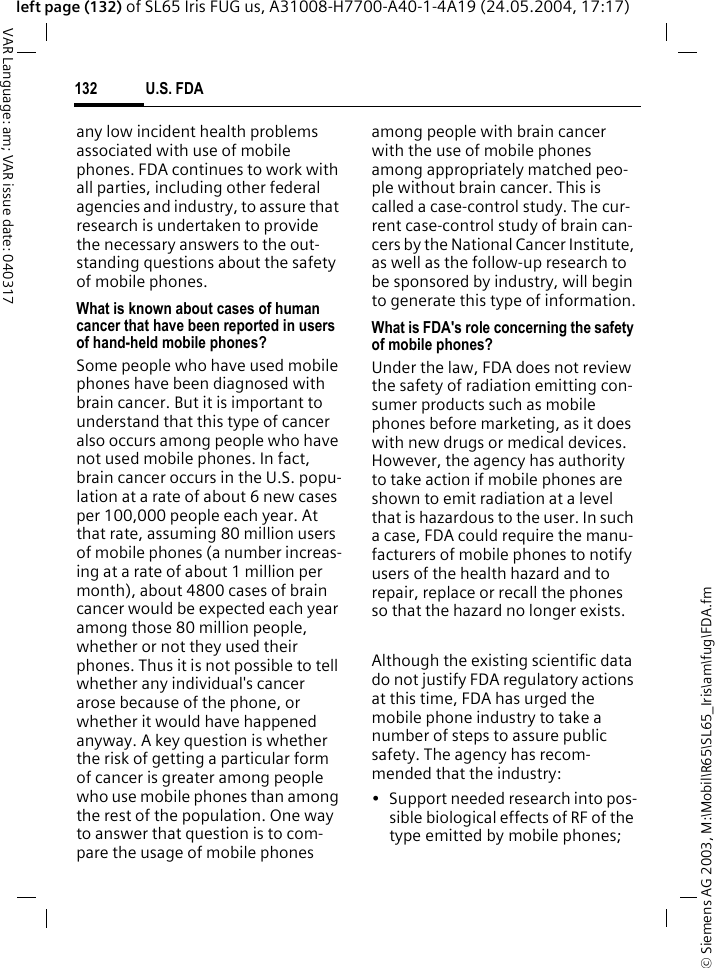&copy; Siemens AG 2003, M:\Mobil\R65\SL65_Iris\am\fug\FDA.fmU.S. FDA132VAR Language: am; VAR issue date: 040317left page (132) of SL65 Iris FUG us, A31008-H7700-A40-1-4A19 (24.05.2004, 17:17)any low incident health problems associated with use of mobile phones. FDA continues to work with all parties, including other federal agencies and industry, to assure that research is undertaken to provide the necessary answers to the out-standing questions about the safety of mobile phones.What is known about cases of human cancer that have been reported in users of hand-held mobile phones?Some people who have used mobile phones have been diagnosed with brain cancer. But it is important to understand that this type of cancer also occurs among people who have not used mobile phones. In fact, brain cancer occurs in the U.S. popu-lation at a rate of about 6 new cases per 100,000 people each year. At that rate, assuming 80 million users of mobile phones (a number increas-ing at a rate of about 1 million per month), about 4800 cases of brain cancer would be expected each year among those 80 million people, whether or not they used their phones. Thus it is not possible to tell whether any individual's cancer arose because of the phone, or whether it would have happened anyway. A key question is whether the risk of getting a particular form of cancer is greater among people who use mobile phones than among the rest of the population. One way to answer that question is to com-pare the usage of mobile phones among people with brain cancer with the use of mobile phones among appropriately matched peo-ple without brain cancer. This is called a case-control study. The cur-rent case-control study of brain can-cers by the National Cancer Institute, as well as the follow-up research to be sponsored by industry, will begin to generate this type of information.What is FDA's role concerning the safety of mobile phones?Under the law, FDA does not review the safety of radiation emitting con-sumer products such as mobile phones before marketing, as it does with new drugs or medical devices. However, the agency has authority to take action if mobile phones are shown to emit radiation at a level that is hazardous to the user. In such a case, FDA could require the manu-facturers of mobile phones to notify users of the health hazard and to repair, replace or recall the phones so that the hazard no longer exists. Although the existing scientific data do not justify FDA regulatory actions at this time, FDA has urged the mobile phone industry to take a number of steps to assure public safety. The agency has recom-mended that the industry:&bull; Support needed research into pos-sible biological effects of RF of the type emitted by mobile phones;