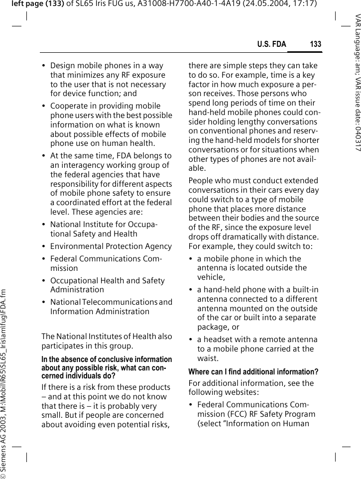 &copy; Siemens AG 2003, M:\Mobil\R65\SL65_Iris\am\fug\FDA.fm133U.S. FDAVAR Language: am; VAR issue date: 040317left page (133) of SL65 Iris FUG us, A31008-H7700-A40-1-4A19 (24.05.2004, 17:17)&bull; Design mobile phones in a way that minimizes any RF exposure to the user that is not necessary for device function; and&bull; Cooperate in providing mobile phone users with the best possible information on what is known about possible effects of mobile phone use on human health.&bull; At the same time, FDA belongs to an interagency working group of the federal agencies that have responsibility for different aspects of mobile phone safety to ensure a coordinated effort at the federal level. These agencies are:&bull; National Institute for Occupa-tional Safety and Health&bull; Environmental Protection Agency&bull; Federal Communications Com-mission&bull; Occupational Health and Safety Administration&bull; National Telecommunications and Information AdministrationThe National Institutes of Health also participates in this group.In the absence of conclusive information about any possible risk, what can con-cerned individuals do?If there is a risk from these products &ndash; and at this point we do not know that there is &ndash; it is probably very small. But if people are concerned about avoiding even potential risks, there are simple steps they can take to do so. For example, time is a key factor in how much exposure a per-son receives. Those persons who spend long periods of time on their hand-held mobile phones could con-sider holding lengthy conversations on conventional phones and reserv-ing the hand-held models for shorter conversations or for situations when other types of phones are not avail-able.People who must conduct extended conversations in their cars every day could switch to a type of mobile phone that places more distance between their bodies and the source of the RF, since the exposure level drops off dramatically with distance. For example, they could switch to:&bull; a mobile phone in which the antenna is located outside the vehicle,&bull; a hand-held phone with a built-in antenna connected to a different antenna mounted on the outside of the car or built into a separate package, or&bull; a headset with a remote antenna to a mobile phone carried at the waist.Where can I find additional information?For additional information, see the following websites:&bull; Federal Communications Com-mission (FCC) RF Safety Program (select &ldquo;Information on Human 
