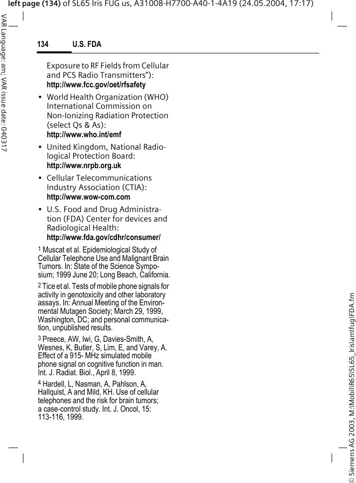 &copy; Siemens AG 2003, M:\Mobil\R65\SL65_Iris\am\fug\FDA.fmU.S. FDA134VAR Language: am; VAR issue date: 040317left page (134) of SL65 Iris FUG us, A31008-H7700-A40-1-4A19 (24.05.2004, 17:17)Exposure to RF Fields from Cellular and PCS Radio Transmitters&rdquo;): http://www.fcc.gov/oet/rfsafety&bull; World Health Organization (WHO) International Commission on Non-Ionizing Radiation Protection (select Qs &amp; As): http://www.who.int/emf&bull; United Kingdom, National Radio-logical Protection Board: http://www.nrpb.org.uk&bull; Cellular Telecommunications Industry Association (CTIA): http://www.wow-com.com&bull; U.S. Food and Drug Administra-tion (FDA) Center for devices and Radiological Health: http://www.fda.gov/cdhr/consumer/1 Muscat et al. Epidemiological Study of Cellular Telephone Use and Malignant Brain Tumors. In: State of the Science Sympo-sium; 1999 June 20; Long Beach, California.2 Tice et al. Tests of mobile phone signals for activity in genotoxicity and other laboratory assays. In: Annual Meeting of the Environ-mental Mutagen Society; March 29, 1999, Washington, DC; and personal communica-tion, unpublished results.3 Preece, AW, Iwi, G, Davies-Smith, A, Wesnes, K, Butler, S, Lim, E, and Varey, A. Effect of a 915- MHz simulated mobile phone signal on cognitive function in man. Int. J. Radiat. Biol., April 8, 1999.4 Hardell, L, Nasman, A, Pahlson, A, Hallquist, A and Mild, KH. Use of cellular telephones and the risk for brain tumors; a case-control study. Int. J. Oncol, 15: 113-116, 1999.