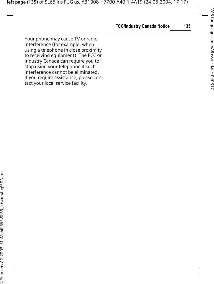 &copy; Siemens AG 2003, M:\Mobil\R65\SL65_Iris\am\fug\FDA.fm135FCC/Industry Canada NoticeVAR Language: am; VAR issue date: 040317left page (135) of SL65 Iris FUG us, A31008-H7700-A40-1-4A19 (24.05.2004, 17:17)FCC/Industry Canada NoticeYour phone may cause TV or radio interference (for example, when using a telephone in close proximity to receiving equipment). The FCC or Industry Canada can require you to stop using your telephone if such interference cannot be eliminated. If you require assistance, please con-tact your local service facility.