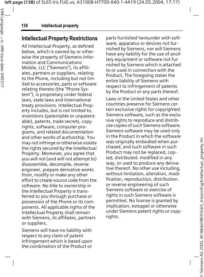 &copy; Siemens AG 2003, M:\Mobil\R65\SL65_Iris\am\fug\Intellectual_property.fmIntellectual property138VAR Language: am; VAR issue date: 040317left page (138) of SL65 Iris FUG us, A31008-H7700-A40-1-4A19 (24.05.2004, 17:17)Intellectual property Intellectual Property RestrictionsAll Intellectual Property, as defined below, which is owned by or other-wise the property of Siemens Infor-mation and Communications Mobile, LLC ("Siemens"), its affili-ates, partners or suppliers, relating to the Phone, including but not lim-ited to accessories, parts or software relating thereto (the &ldquo;Phone Sys-tem&rdquo;), is proprietary under federal laws, state laws and International treaty provisions. Intellectual Prop-erty includes, but is not limited to, inventions (patentable or unpatent-able), patents, trade secrets, copy-rights, software, computer pro-grams, and related documentation and other works of authorship. You may not infringe or otherwise violate the rights secured by the Intellectual Property. Moreover, you agree that you will not (and will not attempt to) disassemble, decompile, reverse engineer, prepare derivative works from, modify or make any other effort to create source code from the software. No title to ownership in the Intellectual Property is trans-ferred to you through purchase or possession of the Phone or its com-ponents. All applicable rights of the Intellectual Property shall remain with Siemens, its affiliates, partners or suppliers.Siemens will have no liability with respect to any claim of patent infringement which is based upon the combination of the Product or parts furnished hereunder with soft-ware, apparatus or devices not fur-nished by Siemens, nor will Siemens have any liability for the use of ancil-lary equipment or software not fur-nished by Siemens which is attached to or used in connection with the Product, The foregoing states the entire liability of Siemens with respect to infringement of patents by the Product or any parts thereof.Laws in the United States and other countries preserve for Siemens cer-tain exclusive rights for copyrighted Siemens software, such as the exclu-sive rights to reproduce and distrib-ute copies of such Siemens software. Siemens software may be used only in the Product in which the software was originally embodied when pur-chased, and such software in such Product may not be replaced, cop-ied, distributed. modified in any way, or used to produce any deriva-tive thereof. No other use including, without limitation, alteration, modi-fication, reproduction, distribution. or reverse engineering of such Siemens software or exercise of rights in such Siemens software is permitted. No license is granted by implication, estoppel or otherwise under Siemens patent rights or copy-rights.