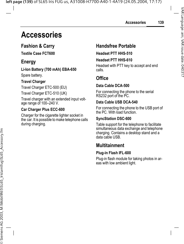 &copy; Siemens AG 2003, M:\Mobil\R65\SL65_Iris\am\fug\SL65_Accessory.fm139AccessoriesVAR Language: am; VAR issue date: 040317left page (139) of SL65 Iris FUG us, A31008-H7700-A40-1-4A19 (24.05.2004, 17:17)AccessoriesFashion &amp; CarryTextile Case FCT600EnergyLi-Ion Battery (700 mAh) EBA-650Spare battery.Travel ChargerTravel Charger ETC-500 (EU)Travel Charger ETC-510 (UK)Travel charger with an extended input volt-age range of 100&ndash;240 V.Car Charger Plus ECC-600Charger for the cigarette lighter socket in the car. It is possible to make telephone calls during charging.Handsfree PortableHeadset PTT HHS-510Headset PTT HHS-610Headset with PTT key to accept and end calls.OfficeData Cable DCA-500For connecting the phone to the serial RS232 port of the PC.Data Cable USB DCA-540For connecting the phone to the USB port of the PC. With load function.SyncStation DSC-600Table support for the telephone to facilitate simultaneous data exchange and telephone charging. Contains a desktop stand and a data cable USB.MultitainmentPlug-in Flash IFL-600Plug-in flash module for taking photos in ar-eas with low ambient light.