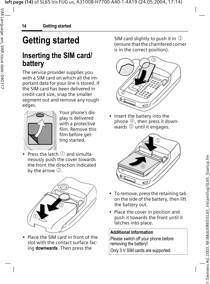 &copy; Siemens AG 2003, M:\Mobil\R65\SL65_Iris\am\fug\SL65_Startup.fmGetting started14VAR Language: am; VAR issue date: 040317left page (14) of SL65 Iris FUG us, A31008-H7700-A40-1-4A19 (24.05.2004, 17:14)Getting startedInserting the SIM card/batteryThe service provider supplies you with a SIM card on which all the im-portant data for your line is stored. If the SIM card has been delivered in credit-card size, snap the smaller segment out and remove any rough edges.&bull; Press the latch 1 and simulta-neously push the cover towards the front the direction indicated by the arrow 2.&bull; Place the SIM card in front of the slot with the contact surface fac-ing downwards. Then press the SIM card slightly to push it in 3 (ensure that the chamfered corner is in the correct position).&bull; Insert the battery into the phone 4, then press it down-wards 5 until it engages. &bull; To remove, press the retaining tab on the side of the battery, then lift the battery out.&bull; Place the cover in position and push it towards the front until it latches into place.Your phone's dis-play is delivered with a protective film. Remove this film before get-ting started.12Additional informationPlease switch off your phone before removing the battery! Only 3 V SIM cards are supported.345