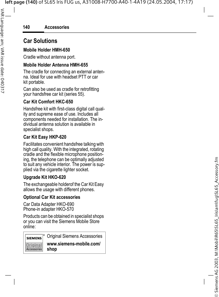 &copy; Siemens AG 2003, M:\Mobil\R65\SL65_Iris\am\fug\SL65_Accessory.fmAccessories140VAR Language: am; VAR issue date: 040317left page (140) of SL65 Iris FUG us, A31008-H7700-A40-1-4A19 (24.05.2004, 17:17)Car Solutions Mobile Holder HMH-650Cradle without antenna port.Mobile Holder Antenna HMH-655The cradle for connecting an external anten-na. Ideal for use with headset PTT or car kit portable.Can also be used as cradle for retrofitting your handsfree car kit (series 55).Car Kit Comfort HKC-650Handsfree kit with first-class digital call qual-ity and supreme ease of use. Includes all components needed for installation. The in-dividual antenna solution is available in specialist shops.Car Kit Easy HKP-620Facilitates convenient handsfree talking with high call quality. With the integrated, rotating cradle and the flexible microphone position-ing, the telephone can be optimally adjusted to suit any vehicle interior. The power is sup-plied via the cigarette lighter socket.Upgrade Kit HKO-620The exchangeable holderof the Car Kit Easy allows the usage with different phones.Optional Car Kit accessoriesCar Data Adapter HKO-690Phone-in adapter HKO-570Products can be obtained in specialist shops or you can visit the Siemens Mobile Store online: Original Siemens Accessorieswww.siemens-mobile.com/shop