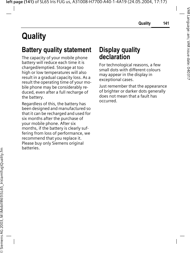 &copy; Siemens AG 2003, M:\Mobil\R65\SL65_Iris\am\fug\Quality.fm141QualityVAR Language: am; VAR issue date: 040317left page (141) of SL65 Iris FUG us, A31008-H7700-A40-1-4A19 (24.05.2004, 17:17)QualityBattery quality statementThe capacity of your mobile phone battery will reduce each time it is charged/emptied. Storage at too high or low temperatures will also result in a gradual capacity loss. As a result the operating time of your mo-bile phone may be considerably re-duced, even after a full recharge of the battery.Regardless of this, the battery has been designed and manufactured so that it can be recharged and used for six months after the purchase of your mobile phone. After six months, if the battery is clearly suf-fering from loss of performance, we recommend that you replace it. Please buy only Siemens original batteries.Display quality declarationFor technological reasons, a few small dots with different colours may appear in the display in exceptional cases.Just remember that the appearance of brighter or darker dots generally does not mean that a fault has occurred.