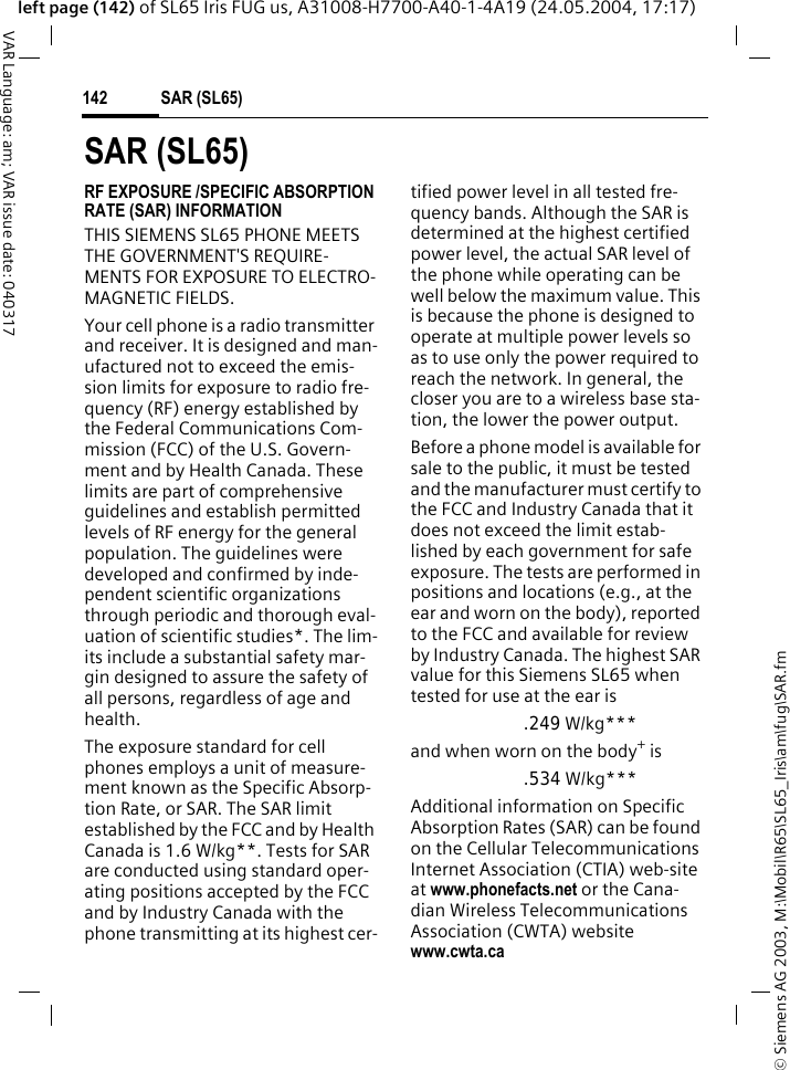 &copy; Siemens AG 2003, M:\Mobil\R65\SL65_Iris\am\fug\SAR.fmSAR (SL65)142VAR Language: am; VAR issue date: 040317left page (142) of SL65 Iris FUG us, A31008-H7700-A40-1-4A19 (24.05.2004, 17:17)SAR (SL65)RF EXPOSURE /SPECIFIC ABSORPTION RATE (SAR) INFORMATIONTHIS SIEMENS SL65 PHONE MEETS THE GOVERNMENT'S REQUIRE-MENTS FOR EXPOSURE TO ELECTRO-MAGNETIC FIELDS.Your cell phone is a radio transmitter and receiver. It is designed and man-ufactured not to exceed the emis-sion limits for exposure to radio fre-quency (RF) energy established by the Federal Communications Com-mission (FCC) of the U.S. Govern-ment and by Health Canada. These limits are part of comprehensive guidelines and establish permitted levels of RF energy for the general population. The guidelines were developed and confirmed by inde-pendent scientific organizations through periodic and thorough eval-uation of scientific studies*. The lim-its include a substantial safety mar-gin designed to assure the safety of all persons, regardless of age and health.The exposure standard for cell phones employs a unit of measure-ment known as the Specific Absorp-tion Rate, or SAR. The SAR limit established by the FCC and by Health Canada is 1.6 W/kg**. Tests for SAR are conducted using standard oper-ating positions accepted by the FCC and by Industry Canada with the phone transmitting at its highest cer-tified power level in all tested fre-quency bands. Although the SAR is determined at the highest certified power level, the actual SAR level of the phone while operating can be well below the maximum value. This is because the phone is designed to operate at multiple power levels so as to use only the power required to reach the network. In general, the closer you are to a wireless base sta-tion, the lower the power output. Before a phone model is available for sale to the public, it must be tested and the manufacturer must certify to the FCC and Industry Canada that it does not exceed the limit estab-lished by each government for safe exposure. The tests are performed in positions and locations (e.g., at the ear and worn on the body), reported to the FCC and available for review by Industry Canada. The highest SAR value for this Siemens SL65 when tested for use at the ear is.249 W/kg***and when worn on the body+ is.534 W/kg***Additional information on Specific Absorption Rates (SAR) can be found on the Cellular Telecommunications Internet Association (CTIA) web-site at www.phonefacts.net or the Cana-dian Wireless Telecommunications Association (CWTA) website www.cwta.ca