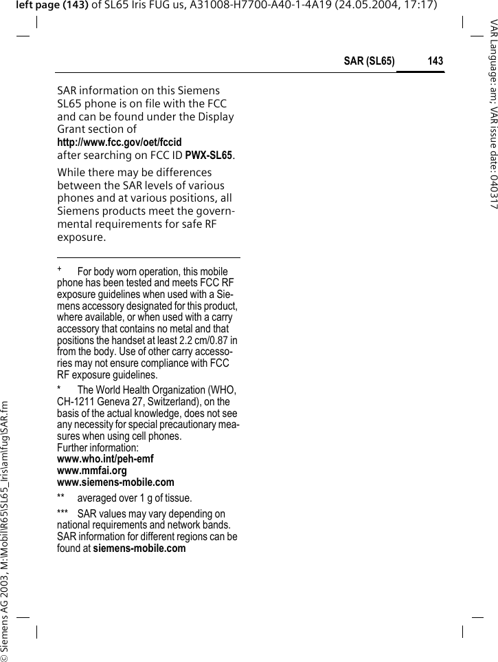 &copy; Siemens AG 2003, M:\Mobil\R65\SL65_Iris\am\fug\SAR.fm143SAR (SL65)VAR Language: am; VAR issue date: 040317left page (143) of SL65 Iris FUG us, A31008-H7700-A40-1-4A19 (24.05.2004, 17:17)SAR information on this Siemens SL65 phone is on file with the FCC and can be found under the Display Grant section of http://www.fcc.gov/oet/fccid after searching on FCC ID PWX-SL65.While there may be differences between the SAR levels of various phones and at various positions, all Siemens products meet the govern-mental requirements for safe RF exposure. +  For body worn operation, this mobile phone has been tested and meets FCC RF exposure guidelines when used with a Sie-mens accessory designated for this product, where available, or when used with a carry accessory that contains no metal and that positions the handset at least 2.2 cm/0.87 in from the body. Use of other carry accesso-ries may not ensure compliance with FCC RF exposure guidelines.* The World Health Organization (WHO, CH-1211 Geneva 27, Switzerland), on the basis of the actual knowledge, does not see any necessity for special precautionary mea-sures when using cell phones.Further information: www.who.int/peh-emfwww.mmfai.orgwww.siemens-mobile.com** averaged over 1 g of tissue.*** SAR values may vary depending on national requirements and network bands. SAR information for different regions can be found at siemens-mobile.com