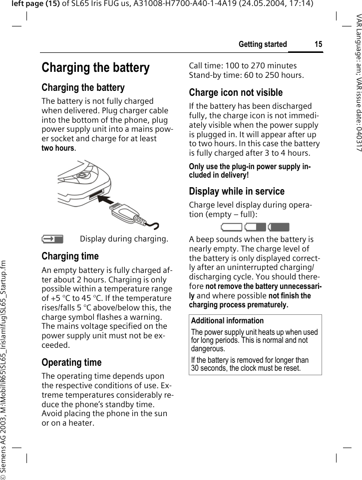 &copy; Siemens AG 2003, M:\Mobil\R65\SL65_Iris\am\fug\SL65_Startup.fm15Getting startedVAR Language: am; VAR issue date: 040317left page (15) of SL65 Iris FUG us, A31008-H7700-A40-1-4A19 (24.05.2004, 17:14)Charging the batteryCharging the batteryThe battery is not fully charged when delivered. Plug charger cable into the bottom of the phone, plug power supply unit into a mains pow-er socket and charge for at least two hours. YDisplay during charging.Charging timeAn empty battery is fully charged af-ter about 2 hours. Charging is only possible within a temperature range of +5 &deg;C to 45 &deg;C. If the temperature rises/falls 5 &deg;C above/below this, the charge symbol flashes a warning. The mains voltage specified on the power supply unit must not be ex-ceeded. Operating timeThe operating time depends upon the respective conditions of use. Ex-treme temperatures considerably re-duce the phone&rsquo;s standby time. Avoid placing the phone in the sun or on a heater.Call time: 100 to 270 minutesStand-by time: 60 to 250 hours.Charge icon not visibleIf the battery has been discharged fully, the charge icon is not immedi-ately visible when the power supply is plugged in. It will appear after up to two hours. In this case the battery is fully charged after 3 to 4 hours.Only use the plug-in power supply in-cluded in delivery!Display while in serviceCharge level display during opera-tion (empty &ndash; full):V W X A beep sounds when the battery is nearly empty. The charge level of the battery is only displayed correct-ly after an uninterrupted charging/discharging cycle. You should there-fore not remove the battery unnecessari-ly and where possible not finish the charging process prematurely. Additional informationThe power supply unit heats up when used for long periods. This is normal and not dangerous.If the battery is removed for longer than 30 seconds, the clock must be reset. 