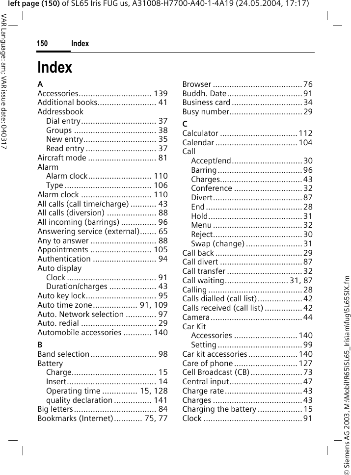 &copy; Siemens AG 2003, M:\Mobil\R65\SL65_Iris\am\fug\SL65SIX.fmIndex150VAR Language: am; VAR issue date: 040317left page (150) of SL65 Iris FUG us, A31008-H7700-A40-1-4A19 (24.05.2004, 17:17)IndexAAccessories............................... 139Additional books......................... 41AddressbookDial entry................................ 37Groups ................................... 38New entry............................... 35Read entry .............................. 37Aircraft mode ............................. 81AlarmAlarm clock........................... 110Type ..................................... 106Alarm clock .............................. 110All calls (call time/charge) ........... 43All calls (diversion) ..................... 88All incoming (barrings) ............... 96Answering service (external)....... 65Any to answer ............................ 88Appointments .......................... 105Authentication ........................... 94Auto displayClock ...................................... 91Duration/charges .................... 43Auto key lock.............................. 95Auto time zone................... 91, 109Auto. Network selection ............. 97Auto. redial ................................ 29Automobile accessories ............ 140BBand selection............................ 98BatteryCharge.................................... 15Insert...................................... 14Operating time ............... 15, 128quality declaration ................ 141Big letters................................... 84Bookmarks (Internet)............ 75, 77Browser ...................................... 76Buddh. Date................................91Business card .............................. 34Busy number............................... 29CCalculator ................................. 112Calendar ................................... 104CallAccept/end..............................30Barring....................................96Charges................................... 43Conference ............................. 32Divert......................................87End ......................................... 28Hold........................................ 31Menu ...................................... 32Reject......................................30Swap (change) ........................31Call back .....................................29Call divert ................................... 87Call transfer ................................ 32Call waiting........................... 31, 87Calling ........................................28Calls dialled (call list)...................42Calls received (call list) ................42Camera....................................... 44Car KitAccessories ...........................140Setting ....................................99Car kit accessories.....................140Care of phone ...........................127Cell Broadcast (CB)......................73Central input...............................47Charge rate.................................43Charges ...................................... 43Charging the battery ................... 15Clock ..........................................91