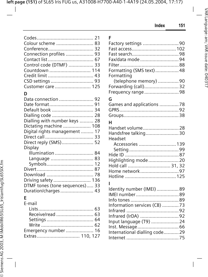 &copy; Siemens AG 2003, M:\Mobil\R65\SL65_Iris\am\fug\SL65SIX.fm151IndexVAR Language: am; VAR issue date: 040317left page (151) of SL65 Iris FUG us, A31008-H7700-A40-1-4A19 (24.05.2004, 17:17)Codes......................................... 21Colour scheme ........................... 83Conference................................. 32Connection profiles .................... 93Contact list ................................. 67Control code (DTMF) .................. 33Countdown .............................. 114Credit limit ................................. 43CSD settings ............................... 93Customer care .......................... 125DData connection ......................... 92Date format................................ 91Default book .............................. 34Dialling code .............................. 28Dialling with number keys .......... 28Dictating machine .................... 108Digital rights management ......... 17Direct call ................................... 33Direct reply (SMS)....................... 52DisplayIllumination ............................ 84Language ............................... 83Symbols.................................. 12Divert ......................................... 87Download .................................. 78Driving safety ........................... 136DTMF tones (tone sequences)..... 33Duration/charges ........................ 43EE-mailLists........................................ 63Receive/read ........................... 63Settings .................................. 64Write ...................................... 62Emergency number .................... 16Extras............................... 110, 127FFactory settings ..........................90Fast access................................ 102Fast search.................................. 98Fax/data mode ............................94Filter...........................................88Formatting (SMS text)................. 48Formatting(telephone memory) ...............90Forwarding (call).........................32Frequency range ......................... 98GGames and applications .............. 78GPRS........................................... 92Groups........................................ 38HHandset volume..........................28Handsfree talking........................30HeadsetAccessories ...........................139Setting ....................................99Hide ID .......................................87Highlighting mode ...................... 20Hold call ............................... 31, 32Home network............................97Hotline .....................................125IIdentity number (IMEI) ................ 89IMEI number ............................... 89Info tones ...................................89Information services (CB) ............73Infrared ......................................92Infrared (IrDA) ............................ 92Input language (T9) ....................24Inst. Message.............................. 66International dialling code...........29Internet ...................................... 75