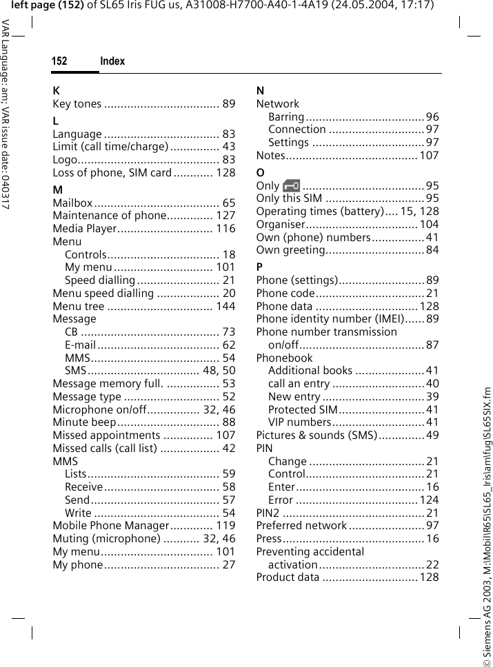 &copy; Siemens AG 2003, M:\Mobil\R65\SL65_Iris\am\fug\SL65SIX.fmIndex152VAR Language: am; VAR issue date: 040317left page (152) of SL65 Iris FUG us, A31008-H7700-A40-1-4A19 (24.05.2004, 17:17)KKey tones ................................... 89LLanguage ................................... 83Limit (call time/charge)............... 43Logo........................................... 83Loss of phone, SIM card............ 128MMailbox ...................................... 65Maintenance of phone.............. 127Media Player............................. 116MenuControls.................................. 18My menu .............................. 101Speed dialling ......................... 21Menu speed dialling ................... 20Menu tree ................................ 144MessageCB .......................................... 73E-mail..................................... 62MMS....................................... 54SMS.................................. 48, 50Message memory full. ................ 53Message type ............................. 52Microphone on/off................ 32, 46Minute beep............................... 88Missed appointments ............... 107Missed calls (call list) .................. 42MMSLists........................................ 59Receive................................... 58Send....................................... 57Write ...................................... 54Mobile Phone Manager............. 119Muting (microphone) ........... 32, 46My menu.................................. 101My phone................................... 27NNetworkBarring....................................96Connection ............................. 97Settings .................................. 97Notes........................................ 107OOnly &sbquo;..................................... 95Only this SIM .............................. 95Operating times (battery).... 15, 128Organiser..................................104Own (phone) numbers................ 41Own greeting..............................84PPhone (settings).......................... 89Phone code.................................21Phone data ...............................128Phone identity number (IMEI)......89Phone number transmissionon/off...................................... 87PhonebookAdditional books ..................... 41call an entry ............................ 40New entry ...............................39Protected SIM..........................41VIP numbers............................41Pictures &amp; sounds (SMS)..............49PINChange ...................................21Control....................................21Enter.......................................16Error ..................................... 124PIN2 ...........................................21Preferred network ....................... 97Press........................................... 16Preventing accidentalactivation................................ 22Product data ............................. 128
