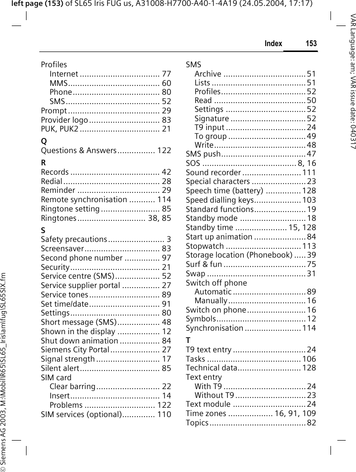 &copy; Siemens AG 2003, M:\Mobil\R65\SL65_Iris\am\fug\SL65SIX.fm153IndexVAR Language: am; VAR issue date: 040317left page (153) of SL65 Iris FUG us, A31008-H7700-A40-1-4A19 (24.05.2004, 17:17)ProfilesInternet .................................. 77MMS....................................... 60Phone..................................... 80SMS........................................ 52Prompt....................................... 29Provider logo.............................. 83PUK, PUK2 .................................. 21QQuestions &amp; Answers................ 122RRecords ...................................... 42Redial......................................... 28Reminder ................................... 29Remote synchronisation ........... 114Ringtone setting ......................... 85Ringtones............................. 38, 85SSafety precautions........................ 3Screensaver................................ 83Second phone number ............... 97Security...................................... 21Service centre (SMS)................... 52Service supplier portal ................ 27Service tones.............................. 89Set time/date.............................. 91Settings...................................... 80Short message (SMS).................. 48Shown in the display .................. 12Shut down animation ................. 84Siemens City Portal ..................... 27Signal strength ........................... 17Silent alert.................................. 85SIM cardClear barring........................... 22Insert...................................... 14Problems .............................. 122SIM services (optional).............. 110SMSArchive ................................... 51Lists ........................................51Profiles....................................52Read .......................................50Settings .................................. 52Signature ................................52T9 input .................................. 24To group .................................49Write.......................................48SMS push....................................47SOS ........................................ 8, 16Sound recorder ......................... 111Special characters .......................23Speech time (battery) ...............128Speed dialling keys....................103Standard functions...................... 19Standby mode ............................ 18Standby time ...................... 15, 128Start up animation ...................... 84Stopwatch ................................113Storage location (Phonebook) .....39Surf &amp; fun ................................... 75Swap .......................................... 31Switch off phoneAutomatic ............................... 89Manually.................................16Switch on phone.........................16Symbols......................................12Synchronisation ........................ 114TT9 text entry ...............................24Tasks ........................................106Technical data........................... 128Text entryWith T9 ...................................24Without T9 .............................. 23Text module ............................... 24Time zones ................... 16, 91, 109Topics......................................... 82