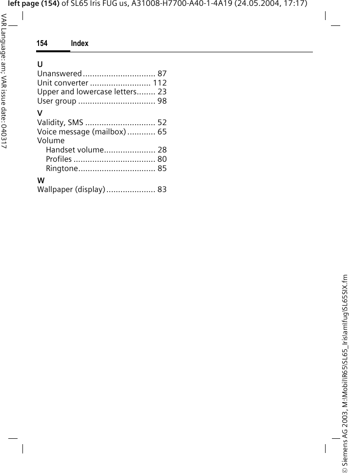 &copy; Siemens AG 2003, M:\Mobil\R65\SL65_Iris\am\fug\SL65SIX.fmIndex154VAR Language: am; VAR issue date: 040317left page (154) of SL65 Iris FUG us, A31008-H7700-A40-1-4A19 (24.05.2004, 17:17)UUnanswered............................... 87Unit converter .......................... 112Upper and lowercase letters........ 23User group ................................. 98VValidity, SMS .............................. 52Voice message (mailbox) ............ 65VolumeHandset volume...................... 28Profiles ................................... 80Ringtone................................. 85WWallpaper (display)..................... 83