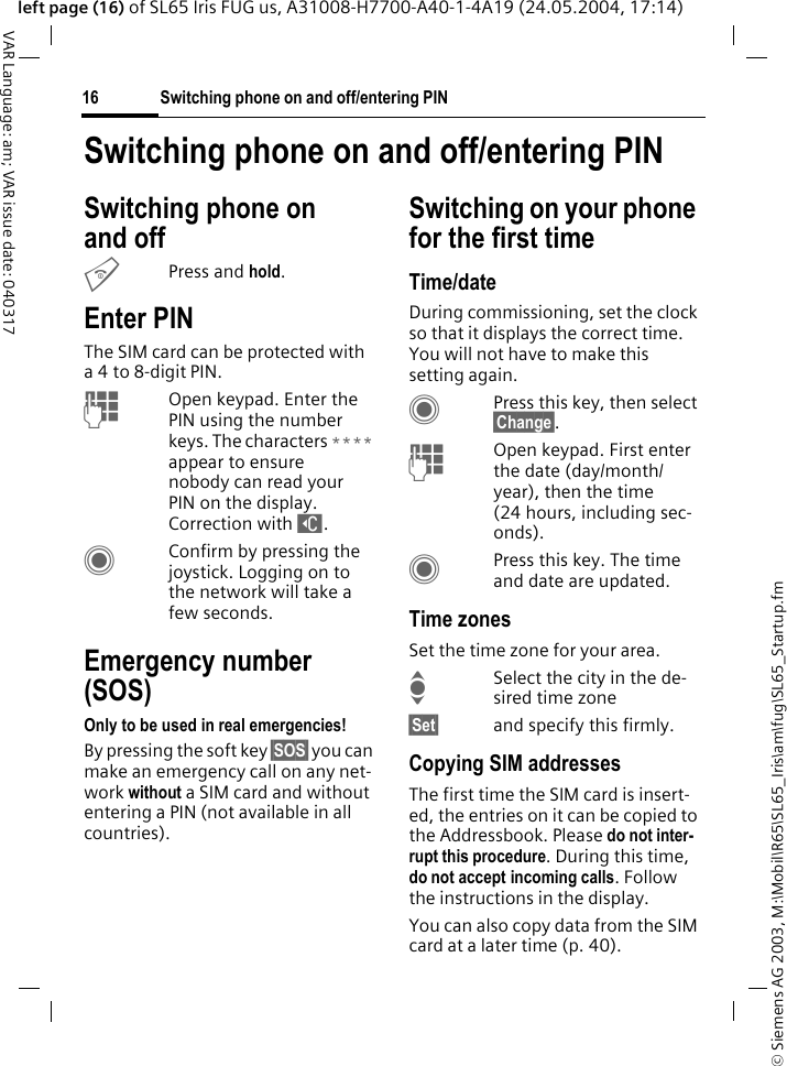 &copy; Siemens AG 2003, M:\Mobil\R65\SL65_Iris\am\fug\SL65_Startup.fmSwitching phone on and off/entering PIN16VAR Language: am; VAR issue date: 040317left page (16) of SL65 Iris FUG us, A31008-H7700-A40-1-4A19 (24.05.2004, 17:14)Switching phone on and off/entering PINSwitching phone on and off BPress and hold.Enter PINThe SIM card can be protected with a4to 8-digit PIN.JOpen keypad. Enter the PIN using the number keys. The characters **** appear to ensure nobody can read your PIN on the display. Correction with ]. CConfirm by pressing the joystick. Logging on to the network will take a few seconds.Emergency number (SOS)Only to be used in real emergencies!By pressing the soft key &sect;SOS&sect; you can make an emergency call on any net-work without a SIM card and without entering a PIN (not available in all countries).Switching on your phone for the first timeTime/dateDuring commissioning, set the clock so that it displays the correct time. You will not have to make this setting again.CPress this key, then select &sect;Change&sect;.JOpen keypad. First enter the date (day/month/year), then the time (24 hours, including sec-onds).CPress this key. The time and date are updated.Time zonesSet the time zone for your area.ISelect the city in the de-sired time zone&sect;Set&sect; and specify this firmly.Copying SIM addressesThe first time the SIM card is insert-ed, the entries on it can be copied to the Addressbook. Please do not inter-rupt this procedure. During this time, do not accept incoming calls. Follow the instructions in the display.You can also copy data from the SIM card at a later time (p. 40).