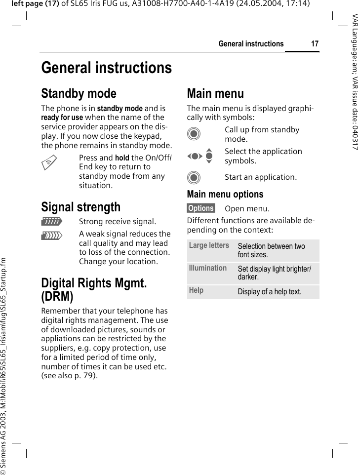 &copy; Siemens AG 2003, M:\Mobil\R65\SL65_Iris\am\fug\SL65_Startup.fm17General instructionsVAR Language: am; VAR issue date: 040317left page (17) of SL65 Iris FUG us, A31008-H7700-A40-1-4A19 (24.05.2004, 17:14)General instructionsStandby modeThe phone is in standby mode and is ready for use when the name of the service provider appears on the dis-play. If you now close the keypad, the phone remains in standby mode.BPress and hold the On/Off/End key to return to standby mode from any situation.Signal strengthZStrong receive signal.[A weak signal reduces the call quality and may lead to loss of the connection. Change your location.Digital Rights Mgmt. (DRM)Remember that your telephone has digital rights management. The use of downloaded pictures, sounds or appliations can be restricted by the suppliers, e.g. copy protection, use for a limited period of time only, number of times it can be used etc. (see also p. 79).Main menuThe main menu is displayed graphi-cally with symbols:CCall up from standby mode.F ISelect the application symbols.CStart an application.Main menu options&sect;Options&sect; Open menu.Different functions are available de-pending on the context:Large letters Selection between two font sizes.Illumination Set display light brighter/darker.Help Display of a help text.