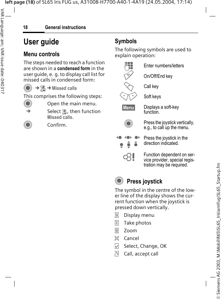 &copy; Siemens AG 2003, M:\Mobil\R65\SL65_Iris\am\fug\SL65_Startup.fmGeneral instructions18VAR Language: am; VAR issue date: 040317left page (18) of SL65 Iris FUG us, A31008-H7700-A40-1-4A19 (24.05.2004, 17:14)User guideMenu controlsThe steps needed to reach a function are shown in a condensed form in the user guide, e. g. to display call list for missed calls in condensed form:C&cent;P&cent;Missed callsThis comprises the following steps:COpen the main menu. &cent; Select P, then function Missed calls.CConfirm.SymbolsThe following symbols are used to explain operation:CPress joystick The symbol in the centre of the low-er line of the display shows the cur-rent function when the joystick is pressed down vertically.&iacute;Display menu&icirc;Take photos&iuml;Zoom&eth;Cancel&igrave;Select, Change, OK&ntilde;Call, accept callJ Enter numbers/lettersB On/Off/End keyA Call key< > Soft keys&sect;Menu&sect; Displays a soft-key function.C Press the joystick vertically, e.g., to call up the menu.D F E H I G Press the joystick in the direction indicated.= Function dependent on ser-vice provider, special regis-tration may be required.