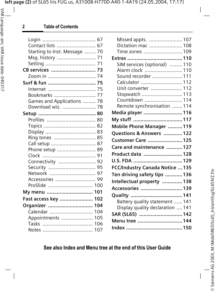 &copy; Siemens AG 2003, M:\Mobil\R65\SL65_Iris\am\fug\SL65IVZ.fm2 Table of ContentsVAR Language: am; VAR issue date: 040317See also Index and Menu tree at the end of this User Guideleft page (2) of SL65 Iris FUG us, A31008-H7700-A40-1-4A19 (24.05.2004, 17:17)Login ..................................... 67Contact lists  ........................... 67Starting to Inst. Message ........ 70Msg. history ........................... 71Setting ................................... 71CB services  ............................... 73Zoom in ................................. 74Surf &amp; fun ................................. 75Internet ................................. 75Bookmarks ............................. 77Games and Applications ......... 78Download wiz.  ....................... 78Setup ........................................ 80Profiles .................................. 80Topics .................................... 82Display ................................... 83Ring tones  ............................. 85Call setup ............................... 87Phone setup ........................... 89Clock ..................................... 91Connectivity .......................... 92Security ................................. 95Network ................................ 97Accessories ............................ 99ProSlide ............................... 100My menu  ................................ 101Fast access key ....................... 102Organizer ............................... 104Calendar .............................. 104Appointments ...................... 105Tasks ................................... 106Notes ................................... 107Missed appts.  .......................107Dictation mac .......................108Time zones ...........................109Extras ......................................110SIM services (optional)  .........110Alarm clock  .......................... 110Sound recorder .....................111Calculator ............................. 112Unit converter  ......................112Stopwatch ............................113Countdown ..........................114Remote synchronisation  .......114Media player ........................... 116My stuff  .................................. 117Mobile Phone Manager  .......... 119Questions &amp; Answers  .............122Customer Care ........................125Care and maintenance  ........... 127Product data  ........................... 128U.S. FDA ..................................129FCC/Industry Canada Notice  ...135Ten driving safety tips ............ 136Intellectual property  .............. 138Accessories ............................. 139Quality .................................... 141Battery quality statement ...... 141Display quality declaration .... 141SAR (SL65)  .............................. 142Menu tree ............................... 144Index ....................................... 150