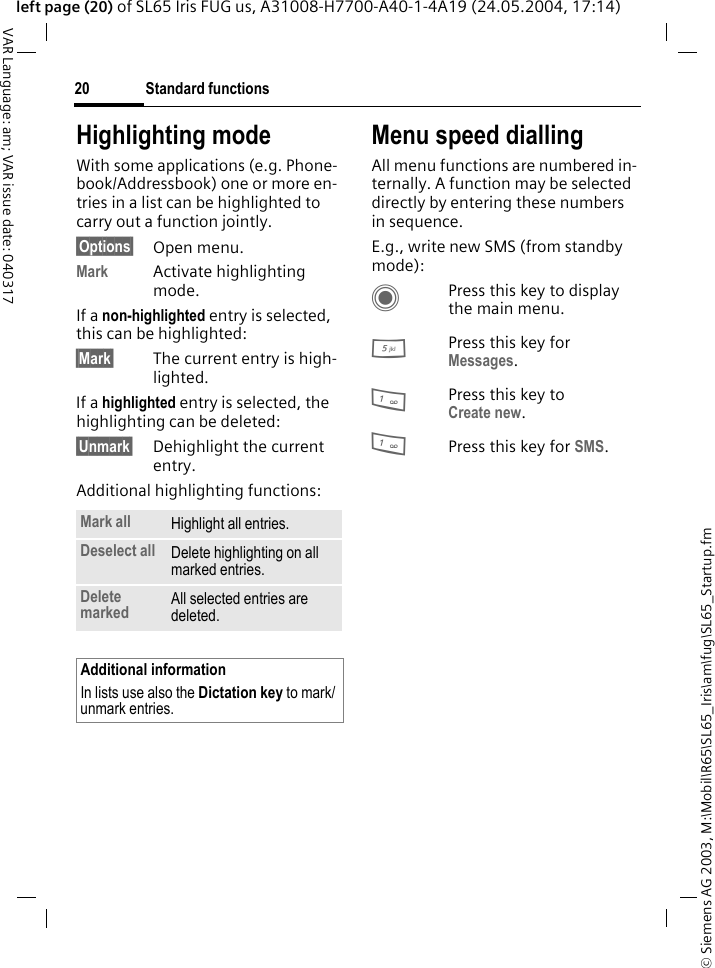 &copy; Siemens AG 2003, M:\Mobil\R65\SL65_Iris\am\fug\SL65_Startup.fmStandard functions20VAR Language: am; VAR issue date: 040317left page (20) of SL65 Iris FUG us, A31008-H7700-A40-1-4A19 (24.05.2004, 17:14)Highlighting modeWith some applications (e.g. Phone-book/Addressbook) one or more en-tries in a list can be highlighted to carry out a function jointly. &sect;Options&sect; Open menu.Mark Activate highlighting mode. If a non-highlighted entry is selected, this can be highlighted:&sect;Mark&sect; The current entry is high-lighted.If a highlighted entry is selected, the highlighting can be deleted:&sect;Unmark&sect; Dehighlight the current entry.Additional highlighting functions:Menu speed diallingAll menu functions are numbered in-ternally. A function may be selected directly by entering these numbers in sequence.E.g., write new SMS (from standby mode):CPress this key to display the main menu.5Press this key for Messages. 1Press this key to Create new.1Press this key for SMS.Mark all Highlight all entries.Deselect all Delete highlighting on all marked entries.Delete marked All selected entries are deleted.Additional informationIn lists use also the Dictation key to mark/unmark entries.