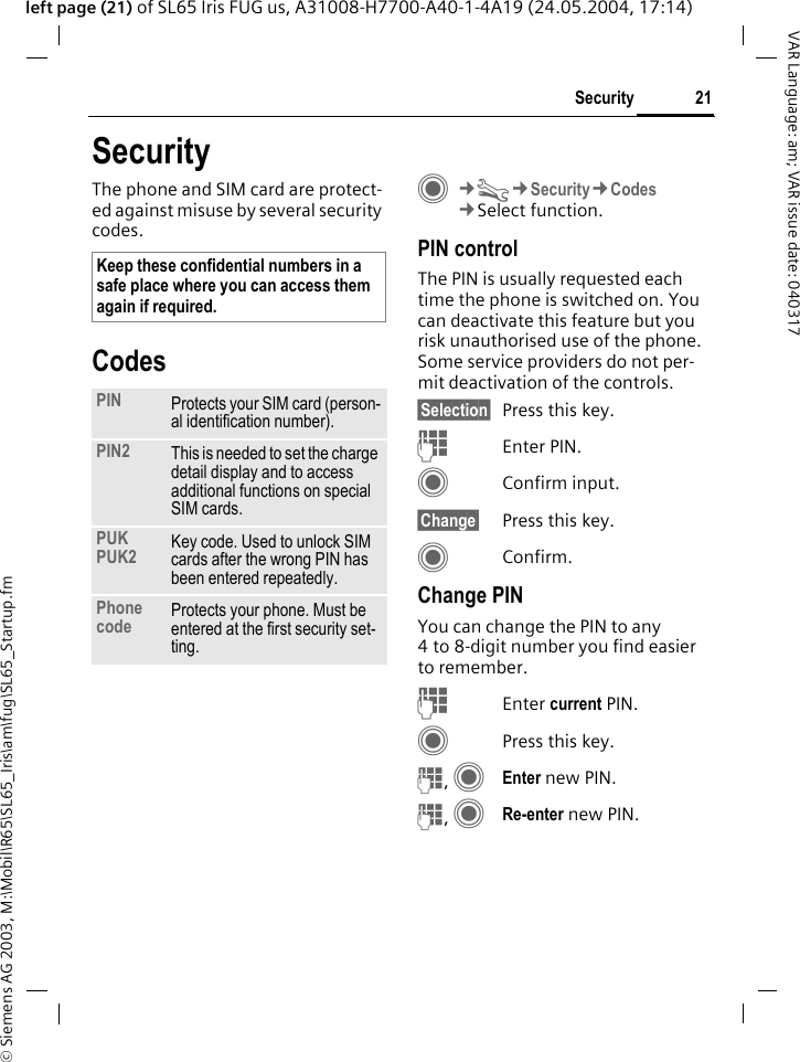 &copy; Siemens AG 2003, M:\Mobil\R65\SL65_Iris\am\fug\SL65_Startup.fm21SecurityVAR Language: am; VAR issue date: 040317left page (21) of SL65 Iris FUG us, A31008-H7700-A40-1-4A19 (24.05.2004, 17:14)SecurityThe phone and SIM card are protect-ed against misuse by several security codes.CodesC&cent;T&cent;Security&cent;Codes&cent;Select function.PIN controlThe PIN is usually requested each time the phone is switched on. You can deactivate this feature but you risk unauthorised use of the phone. Some service providers do not per-mit deactivation of the controls.&sect;Selection&sect; Press this key.JEnter PIN.CConfirm input.&sect;Change&sect; Press this key.CConfirm.Change PINYou can change the PIN to any 4 to 8-digit number you find easier to remember.JEnter current PIN.CPress this key.J, CEnter new PIN.J, CRe-enter new PIN.Keep these confidential numbers in a safe place where you can access them again if required.PIN Protects your SIM card (person-al identification number).PIN2 This is needed to set the charge detail display and to access additional functions on special SIM cards.PUKPUK2 Key code. Used to unlock SIM cards after the wrong PIN has been entered repeatedly.Phone code Protects your phone. Must be entered at the first security set-ting.
