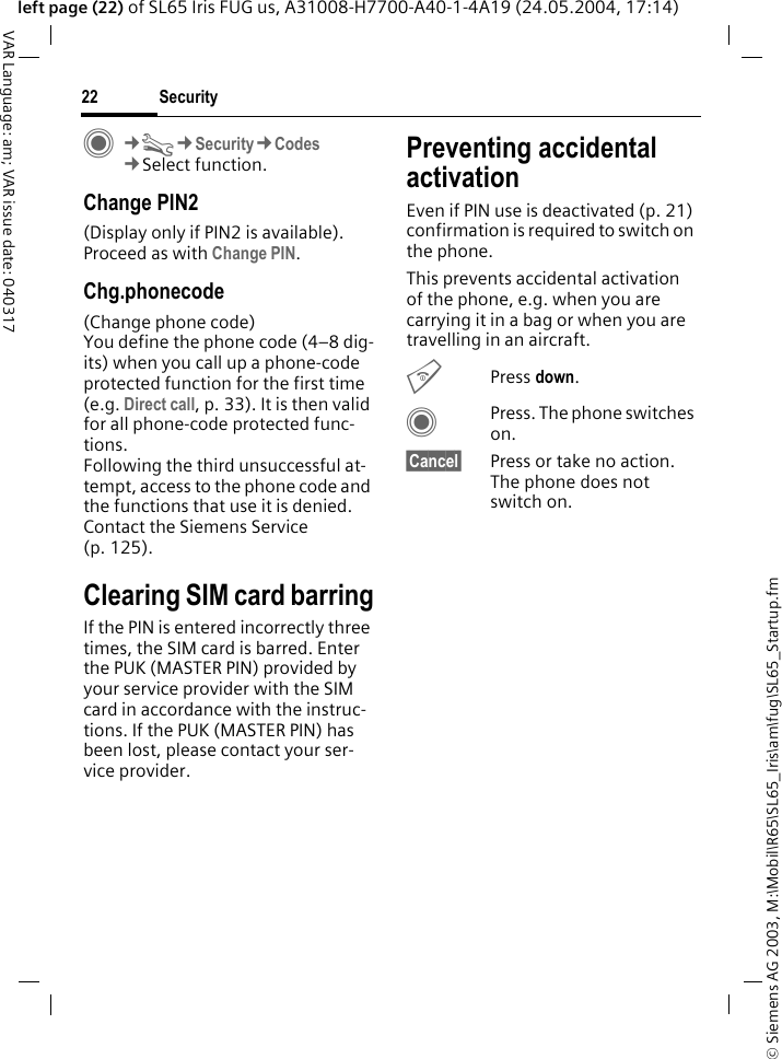&copy; Siemens AG 2003, M:\Mobil\R65\SL65_Iris\am\fug\SL65_Startup.fmSecurity22VAR Language: am; VAR issue date: 040317left page (22) of SL65 Iris FUG us, A31008-H7700-A40-1-4A19 (24.05.2004, 17:14)C&cent;T&cent;Security&cent;Codes&cent;Select function.Change PIN2(Display only if PIN2 is available). Proceed as with Change PIN.Chg.phonecode(Change phone code)You define the phone code (4&ndash;8 dig-its) when you call up a phone-code protected function for the first time (e.g. Direct call, p. 33). It is then valid for all phone-code protected func-tions. Following the third unsuccessful at-tempt, access to the phone code and the functions that use it is denied. Contact the Siemens Service (p. 125).Clearing SIM card barringIf the PIN is entered incorrectly three times, the SIM card is barred. Enter the PUK (MASTER PIN) provided by your service provider with the SIM card in accordance with the instruc-tions. If the PUK (MASTER PIN) has been lost, please contact your ser-vice provider.Preventing accidental activationEven if PIN use is deactivated (p. 21) confirmation is required to switch on the phone.This prevents accidental activation of the phone, e.g. when you are carrying it in a bag or when you are travelling in an aircraft.BPress down. CPress. The phone switches on.&sect;Cancel&sect; Press or take no action. The phone does not switch on.