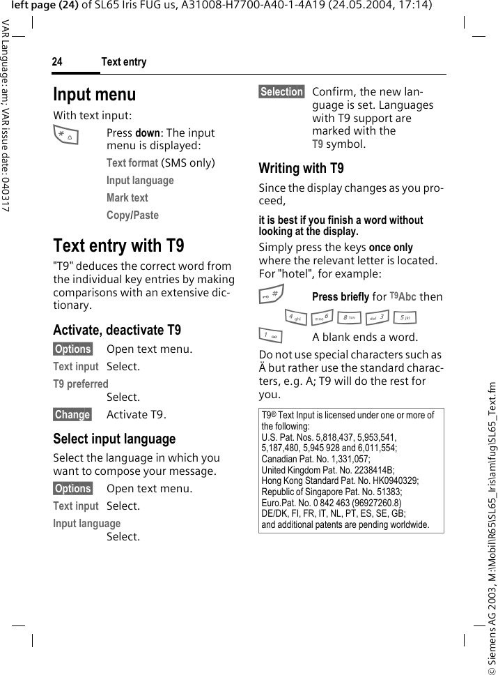 &copy; Siemens AG 2003, M:\Mobil\R65\SL65_Iris\am\fug\SL65_Text.fmText entry24VAR Language: am; VAR issue date: 040317left page (24) of SL65 Iris FUG us, A31008-H7700-A40-1-4A19 (24.05.2004, 17:14)Input menuWith text input:*Press down: The input menu is displayed:Text format (SMS only)Input language Mark text Copy/Paste Text entry with T9"T9" deduces the correct word from the individual key entries by making comparisons with an extensive dic-tionary.Activate, deactivate T9&sect;Options&sect; Open text menu.Text input Select.T9 preferred Select.&sect;Change&sect; Activate T9.Select input languageSelect the language in which you want to compose your message.&sect;Options&sect; Open text menu.Text input Select.Input language Select.&sect;Selection&sect; Confirm, the new lan-guage is set. Languages with T9 support are marked with the T9 symbol. Writing with T9Since the display changes as you pro-ceed,it is best if you finish a word without looking at the display.Simply press the keys once only where the relevant letter is located. For "hotel", for example:#Press briefly for T9Abc then4 6 8 3 5 1A blank ends a word.Do not use special characters such as &Auml; but rather use the standard charac-ters, e.g. A; T9 will do the rest for you.T9&reg; Text Input is licensed under one or more of the following:U.S. Pat. Nos. 5,818,437, 5,953,541, 5,187,480, 5,945 928 and 6,011,554;Canadian Pat. No. 1,331,057;United Kingdom Pat. No. 2238414B;Hong Kong Standard Pat. No. HK0940329; Republic of Singapore Pat. No. 51383;Euro.Pat. No. 0 842 463 (96927260.8)DE/DK, FI, FR, IT, NL, PT, ES, SE, GB;and additional patents are pending worldwide.
