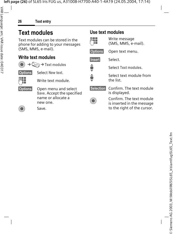 &copy; Siemens AG 2003, M:\Mobil\R65\SL65_Iris\am\fug\SL65_Text.fmText entry26VAR Language: am; VAR issue date: 040317left page (26) of SL65 Iris FUG us, A31008-H7700-A40-1-4A19 (24.05.2004, 17:14)Text modulesText modules can be stored in the phone for adding to your messages (SMS, MMS, e-mail). Write text modulesC&cent;M&cent;Text modules&sect;Options&sect; Select New text.JWrite text module.&sect;Options&sect; Open menu and select Save. Accept the specified name or allocate a new one.CSave.Use text modulesJWrite message (SMS, MMS, e-mail).&sect;Options&sect; Open text menu.&sect;Insert&sect; Select.ISelect Text modules. ISelect text module from the list.&sect;Selection&sect; Confirm. The text module is displayed.CConfirm. The text module is inserted in the message to the right of the cursor.