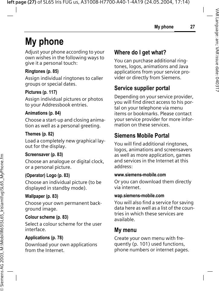 &copy; Siemens AG 2003, M:\Mobil\R65\SL65_Iris\am\fug\SL65_MyPhone.fm27My phoneVAR Language: am; VAR issue date: 040317left page (27) of SL65 Iris FUG us, A31008-H7700-A40-1-4A19 (24.05.2004, 17:14)My phoneAdjust your phone according to your own wishes in the following ways to give it a personal touch:Ringtones (p. 85)Assign individual ringtones to caller groups or special dates.Pictures (p. 117)Assign individual pictures or photos to your Addressbook entries.Animations (p. 84)Choose a start-up and closing anima-tion as well as a personal greeting.Themes (p. 82)Load a completely new graphical lay-out for the display.Screensaver (p. 83)Choose an analogue or digital clock, or a personal picture.(Operator) Logo (p. 83)Choose an individual picture (to be displayed in standby mode).Wallpaper (p. 83)Choose your own permanent back-ground image.Colour scheme (p. 83)Select a colour scheme for the user interface.Applications (p. 78)Download your own applications from the Internet.Where do I get what?You can purchase additional ring-tones, logos, animations and Java applications from your service pro-vider or directly from Siemens.Service supplier portalDepending on your service provider, you will find direct access to his por-tal on your telephone via menu items or bookmarks. Please contact your service provider for more infor-mation on these services.Siemens Mobile PortalYou will find additional ringtones, logos, animations and screensavers as well as more application, games and services in the Internet at this address:www.siemens-mobile.comOr you can download them directly via internet.wap.siemens-mobile.comYou will also find a service for saving data here as well as a list of the coun-tries in which these services are available. My menuCreate your own menu with fre-quently (p. 101) used functions, phone numbers or internet pages. 